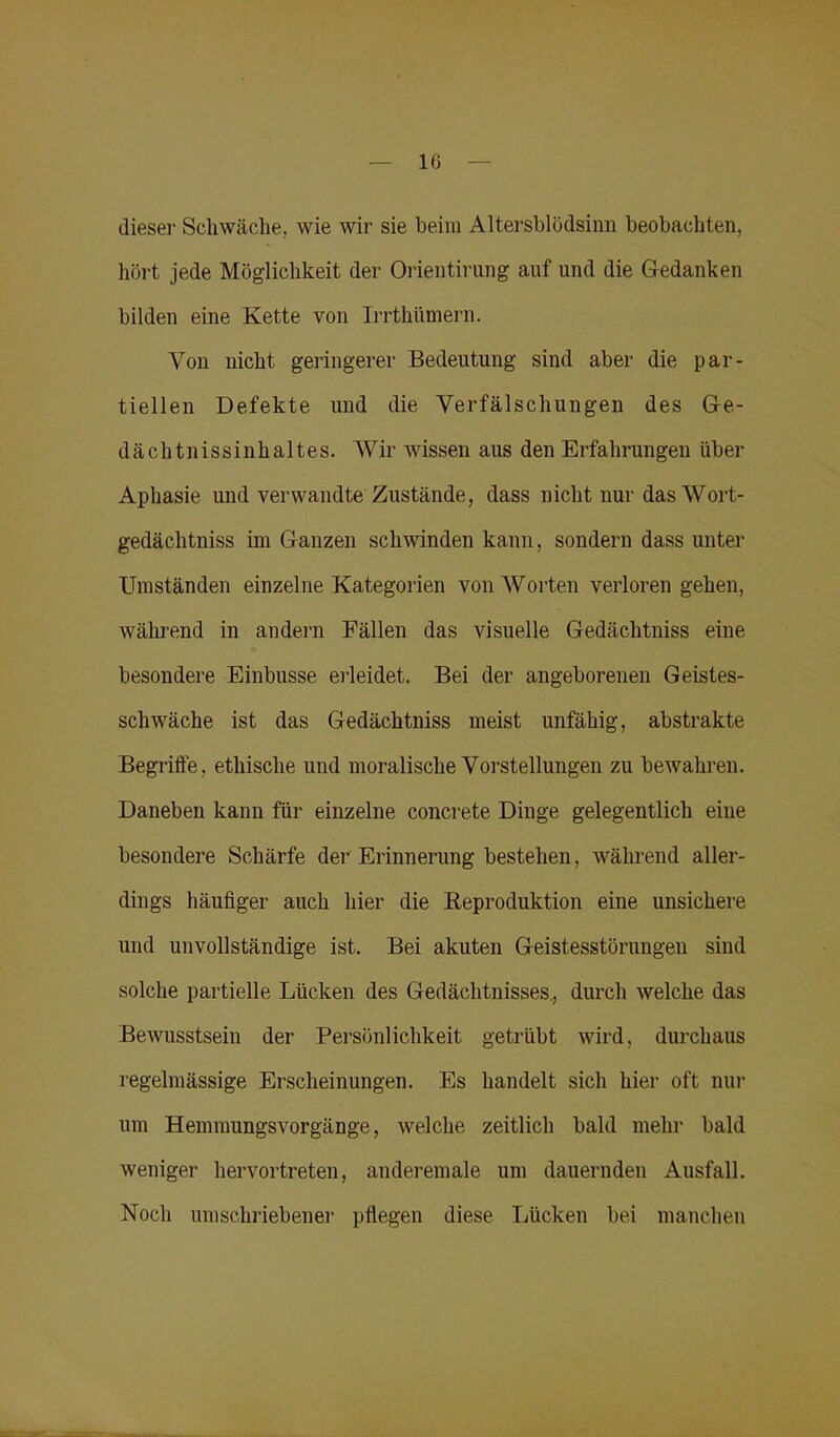 dieser Schwäche, wie wir sie beim Altersblödsinn beobachten, hört jede Möglichkeit der Orientirung auf und die Gedanken bilden eine Kette von Irrtkümern. Von nicht geringerer Bedeutung sind aber die par- tiellen Defekte und die Verfälschungen des Ge- dacht n i s s i n h a 11 e s. Wir Avissen aus den Erfahrungen über Aphasie und verwandte Zustände, dass nicht nur das Wort- gedächtniss im Ganzen schwinden kann, sondern dass unter Umständen einzelne Kategorien von Worten verloren gehen, AVährend in andern Fällen das visuelle Gedächtniss eine besondere Einbusse erleidet. Bei der angeborenen Geistes- schwäche ist das Gedächtniss meist unfähig, abstrakte Begriffe, ethische und moralische Vorstellungen zu beAvahren. Daneben kann für einzelne concrete Dinge gelegentlich eine besondere Schärfe der Erinnerung bestehen, während aller- dings häufiger auch hier die Reproduktion eine unsichere und unvollständige ist. Bei akuten Geistesstörungen sind solche partielle Lücken des Gedächtnisses., durch Avelche das Bewusstsein der Persönlichkeit getrübt wird, durchaus regelmässige Erscheinungen. Es handelt sich hier oft nur um Hemmungsvorgänge, welche zeitlich bald mehl' bald aveiliger hervortreten, anderemale um dauernden Ausfall. Noch umschriebener pflegen diese Lücken bei manchen