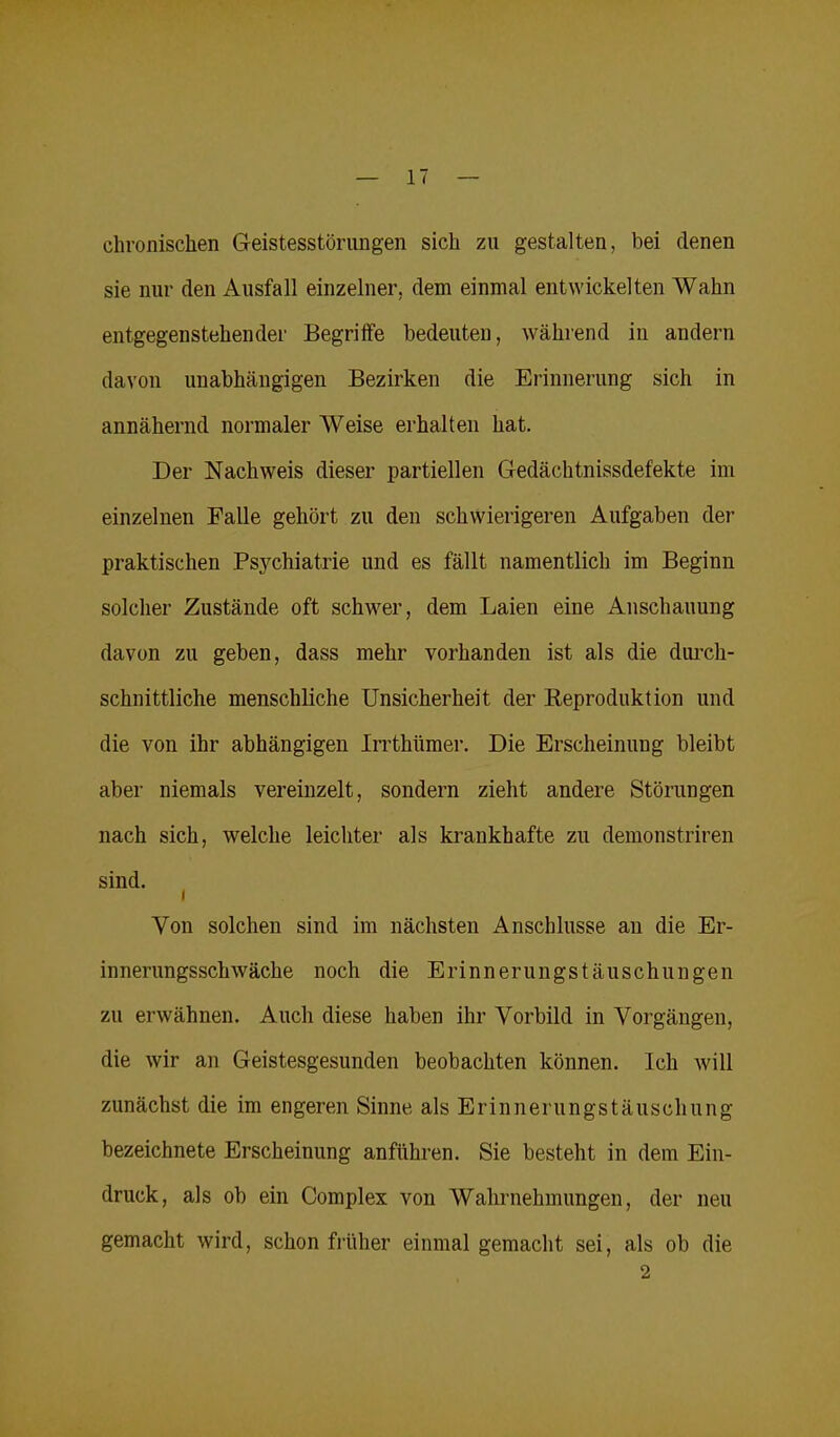 chronischen Geistesstörungen sich zu gestalten, bei denen sie nur den Ausfall einzelner, dem einmal entwickelten Wahn entgegenstehender Begriffe bedeuten, während in andern davon unabhängigen Bezirken die Erinnerung sich in annähernd normaler Weise erhalten hat. Der Nachweis dieser partiellen Gedächtnissdefekte im einzelnen Falle gehört zu den schwierigeren Aufgaben der praktischen Psychiatrie und es fällt namentlich im Beginn solcher Zustände oft schwer, dem Laien eine Anschauung davon zu geben, dass mehr vorhanden ist als die durch- schnittliche menschliche Unsicherheit der Reproduktion und die von ihr abhängigen Irrthümer. Die Erscheinung bleibt aber niemals vereinzelt, sondern zieht andere Störungen nach sich, welche leichter als krankhafte zu demonstriren sind. i Von solchen sind im nächsten Anschlüsse an die Er- innerungsschwäche noch die Erinnerungstäuschungen zu erwähnen. Auch diese haben ihr Vorbild in Vorgängen, die wir an Geistesgesunden beobachten können. Ich will zunächst die im engeren Sinne als Erinnerungstäuschung bezeichnete Erscheinung anführen. Sie besteht in dem Ein- druck, als ob ein Complex von Wahrnehmungen, der neu gemacht wird, schon früher einmal gemacht sei, als ob die 2