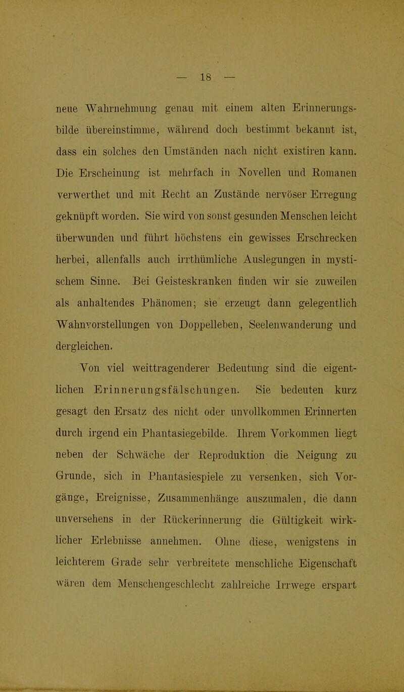 neue Wahrnehmung genau mit einem alten Erinnerungs- bilcle übereinstimme, während doch bestimmt bekannt ist, dass ein solches den Umständen nach nicht existiren kann. Die Erscheinung ist mehrfach in Novellen und Romanen verwerthet und mit Recht an Zustände nervöser Erregung geknüpft worden. Sie wird von sonst gesunden Menschen leicht überwunden und führt höchstens ein gewisses Erschrecken herbei, allenfalls auch irrthümliche Auslegungen in mysti- schem Sinne. Bei Geisteskranken finden wir sie zuweilen als anhaltendes Phänomen; sie erzeugt dann gelegentlich Wahnvorstellungen von Doppelleben, Seelenwanderung und dergleichen. Von viel weittragenderer Bedeutung sind die eigent- lichen Erinnerungsfälschungen. Sie bedeuten kurz gesagt den Ersatz des nicht oder unvollkommen Erinnerten durch irgend ein Phantasiegebilde. Ihrem Vorkommen liegt neben der Schwäche der Reproduktion die Neigung zu Grunde, sich in Phantasiespiele zu versenken, sich Vor- gänge, Ereignisse, Zusammenhänge auszumalen, die dann unversehens in der Rückerinnerung die Gültigkeit wirk- licher Erlebnisse annehmen. Ohne diese, wenigstens in leichterem Grade sehr verbreitete menschliche Eigenschaft wären dem Menschengeschlecht zahlreiche Irrwege erspart