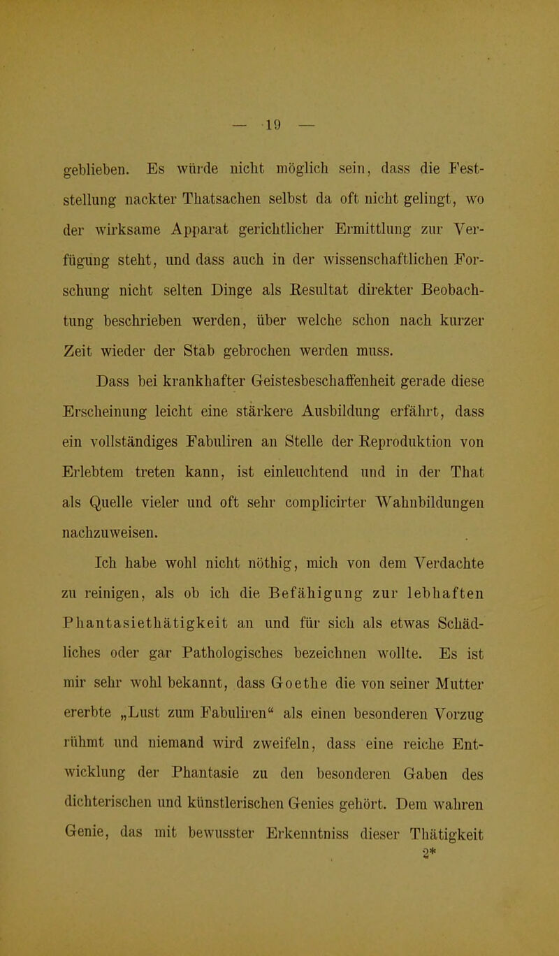 geblieben. Es würde nicht möglich sein, dass die Fest- stellung nackter Thatsachen selbst da oft nicht gelingt, wo der wirksame Apparat gerichtlicher Ermittlung zur Ver- fügung steht, und dass auch in der wissenschaftlichen For- schung nicht selten Dinge als Resultat direkter Beobach- tung beschrieben werden, über welche schon nach kurzer Zeit wieder der Stab gebrochen werden muss. Dass bei krankhafter Geistesbeschaffenheit gerade diese Erscheinung leicht eine stärkere Ausbildung erfährt, dass ein vollständiges Fabuliren an Stelle der Reproduktion von Erlebtem treten kann, ist einleuchtend und in der That als Quelle vieler und oft sehr complicirter Wahnbildungen nachzuweisen. Ich habe wohl nicht nöthig, mich von dem Verdachte zu reinigen, als ob ich die Befähigung zur lebhaften Phantasiethätigkeit an und für sich als etwas Schäd- liches oder gar Pathologisches bezeichnen wollte. Es ist mir sehr wohl bekannt, dass Goethe die von seiner Mutter ererbte „Lust zum Fabuliren“ als einen besonderen Vorzug rühmt und niemand wird zweifeln, dass eine reiche Ent- wicklung der Phantasie zu den besonderen Gaben des dichterischen und künstlerischen Genies gehört. Dem wahren Genie, das mit bewusster Erkenntniss dieser Thätigkeit 2*