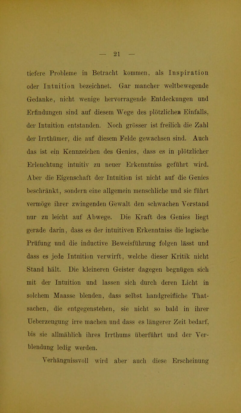 tiefere Probleme in Betracht kommen, als Inspiration oder Intuition bezeichnet. Gar mancher weltbewegende Gedanke, nicht wenige hervorragende Entdeckungen und Erfindungen sind auf diesem Wege des plötzlichen Einfalls, der Intuition entstanden. Noch grösser ist freilich die Zahl der Irrthnmer, die auf diesem Felde gewachsen sind. Auch das ist ein Kennzeichen des Genies, dass es in plötzlicher Erleuchtung intuitiv zu neuer Erkenntniss geführt wird. Aber die Eigenschaft der Intuition ist nicht auf die Genies beschränkt, sondern eine allgemein menschliche und sie führt vermöge ihrer zwingenden Gewalt den schwachen Verstand nur zu leicht auf Abwege. Die Kraft des Genies liegt gerade darin, dass es der intuitiven Erkenntniss die logische Prüfung und die inductive Beweisführung folgen lässt und dass es jede Intuition verwirft, welche dieser Kritik nicht Stand hält. Die kleineren Geister dagegen begnügen sich mit der Intuition und lassen sich durch deren Licht in solchem Maasse blenden, dass selbst handgreifiiche That- sachen, die entgegenstehen, sie nicht so bald in ihrer Ueberzeugung irre machen und dass es längerer Zeit bedarf, bis sie allmählich ihres Irrthums überführt und der Ver- blendung ledig werden. Verhängnissvoll wird aber auch diese Erscheinung