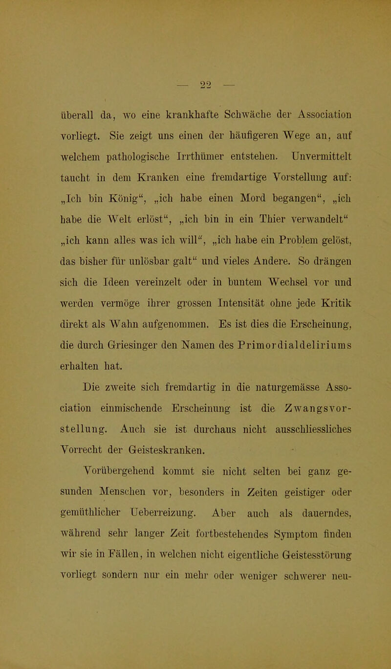 2‘2 überall da, wo eine krankhafte Schwäche der Association vorliegt. Sie zeigt uns einen der häufigeren Wege an, auf welchem pathologische Irrthümer entstehen. Unvermittelt taucht in dem Kranken eine fremdartige Vorstellung auf: „Ich bin König“, „ich habe einen Mord begangen“, „ich habe die Welt erlöst“, „ich bin in ein Thier verwandelt“ „ich kann alles was ich will“, „ich habe ein Problem gelöst, das bisher für unlösbar galt“ und vieles Andere. So drängen sich die Ideen vereinzelt oder in buntem Wechsel vor und werden vermöge ihrer grossen Intensität ohne jede Kritik direkt als Wahn aufgenommen. Es ist dies die Erscheinung, die durch Griesinger den Namen des Primordialdeliriums erhalten hat. Die zweite sich fremdartig in die naturgemässe Asso- ciation einmischende Erscheinung ist die Zwangsvor- stellung. Auch sie ist durchaus nicht ausschliessliches Vorrecht der Geisteskranken. Vorübergehend kommt sie nicht selten bei ganz ge- sunden Menschen vor, besonders in Zeiten geistiger oder gemüthlicher Ueberreizung. Aber auch als dauerndes, während sehr langer Zeit fortbestehendes Symptom finden wir sie in Fällen, in welchen nicht eigentliche Geistesstörung vorliegt sondern nur ein mehr oder weniger schwerer neu-