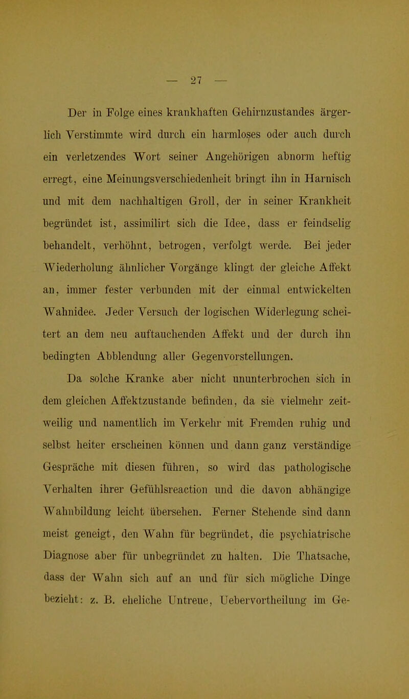 Der in Folge eines krankhaften Gehirnzustandes ärger- lich Verstimmte wird durch ein harmloses oder auch durch ein verletzendes Wort seiner Angehörigen abnorm heftig- erregt, eine Meinungsverschiedenheit bringt ihn in Harnisch und mit dem nachhaltigen Groll, der in seiner Krankheit begründet ist, assimilirt sich die Idee, dass er feindselig behandelt, verhöhnt, betrogen, verfolgt werde. Bei jeder Wiederholung ähnlicher Vorgänge klingt der gleiche Affekt an, immer fester verbunden mit der einmal entwickelten Wahnidee. Jeder Versuch der logischen Widerlegung schei- tert an dem neu auftauchenden Affekt und der durch ihn bedingten Abblendung aller Gegenvorstellungen. Da solche Kranke aber nicht ununterbrochen sich in dem gleichen Affektzustande befinden, da sie vielmehr zeit- weilig und namentlich im Verkehr mit Fremden ruhig und selbst heiter erscheinen können und dann ganz verständige Gespräche mit diesen führen, so wird das pathologische Verhalten ihrer Gefiihlsreaction und die davon abhängige Wahnbildung leicht übersehen. Ferner Stehende sind dann meist geneigt, den Wahn für begründet, die psychiatrische Diagnose aber für unbegründet zu halten. Die Thatsache, dass der Wahn sich auf an und für sich mögliche Dinge bezieht: z. B. eheliche Untreue, Uebervortheilung im Ge-