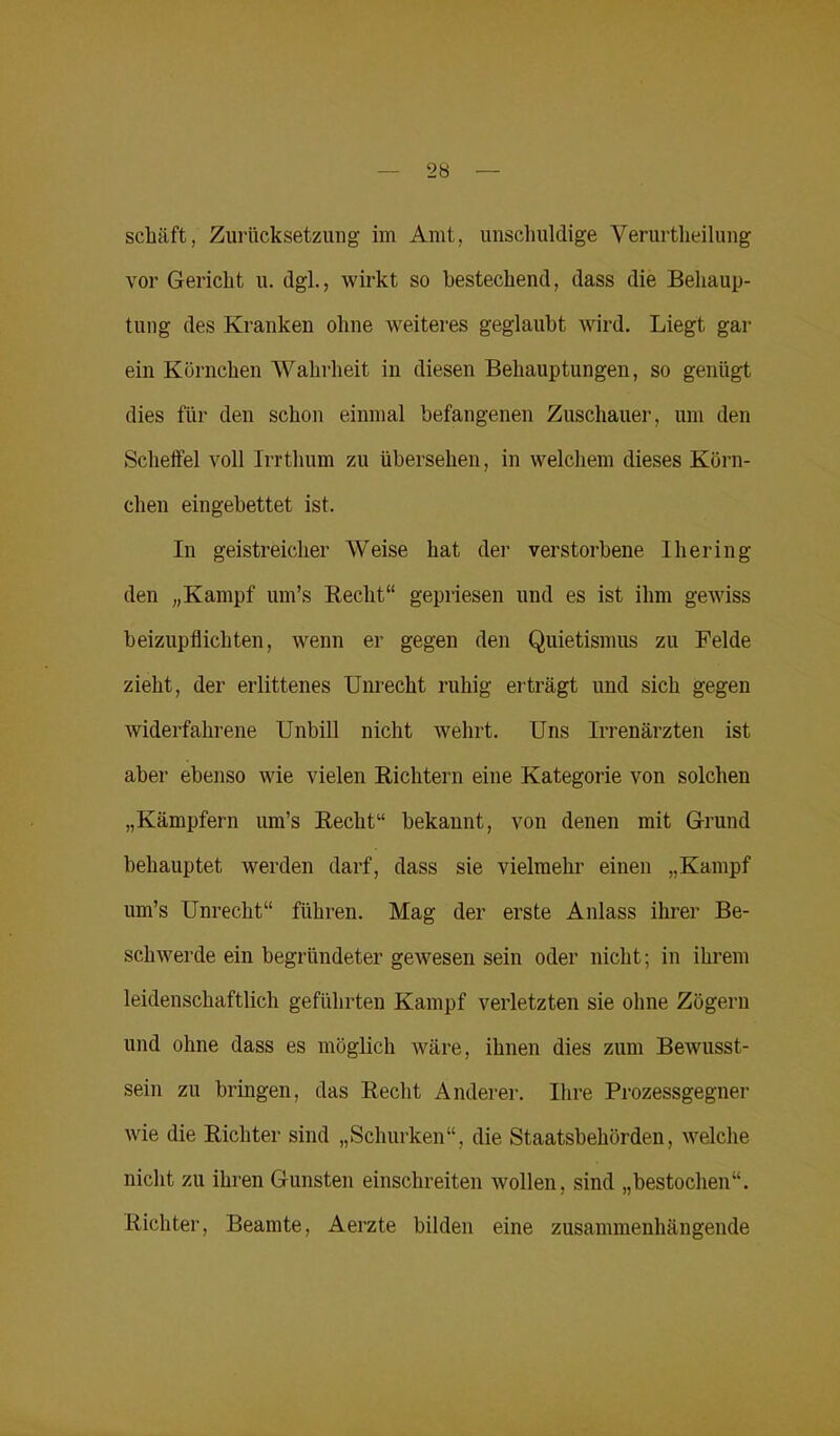 2 b schüft, Zurücksetzung im Amt, unschuldige Verurtheilung vor Gericht u. dgl., wirkt so bestechend, dass die Behaup- tung des Kranken ohne weiteres geglaubt wird. Liegt gar ein Körnchen Wahrheit in diesen Behauptungen, so genügt dies für den schon einmal befangenen Zuschauer, um den Scheffel voll Irrthum zu übersehen, in welchem dieses Körn- chen eingebettet ist. In geistreicher Weise hat der verstorbene Ihering den „Kampf um’s Recht“ gepriesen und es ist ihm gewiss beizupflichten, wenn er gegen den Quietismus zu Felde zieht, der erlittenes Unrecht ruhig erträgt und sich gegen widerfahrene Unbill nicht wehrt. Uns Irrenärzten ist aber ebenso wie vielen Richtern eine Kategorie von solchen „Kämpfern um’s Recht“ bekannt, von denen mit Grund behauptet werden darf, dass sie vielmehr einen „Kampf um’s Unrecht“ führen. Mag der erste Anlass ihrer Be- schwerde ein begründeter gewesen sein oder nicht; in ihrem leidenschaftlich geführten Kampf verletzten sie ohne Zögern und ohne dass es möglich wäre, ihnen dies zum Bewusst- sein zu bringen, das Recht Anderer. Ihre Prozessgegner wie die Richter sind „Schurken“, die Staatsbehörden, welche nicht zu ihren Gunsten einschreiten wollen, sind „bestochen“. Richter, Beamte, Aerzte bilden eine zusammenhängende