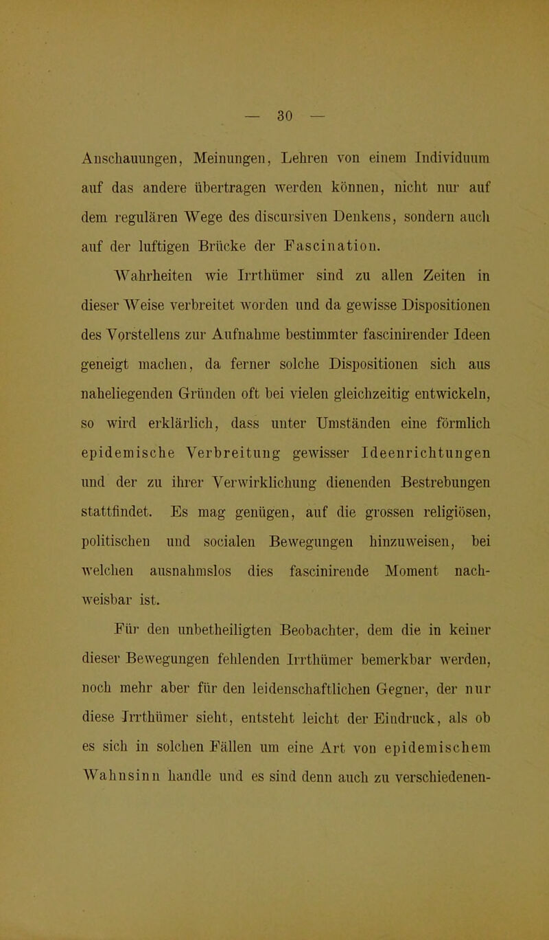 Anschauungen, Meinungen, Lehren von einem Individuum auf das andere übertragen werden können, nicht nur auf dem regulären Wege des discursiven Denkens, sondern auch auf der luftigen Brücke der Fascination. Wahrheiten wie Irrthümer sind zu allen Zeiten in dieser Weise verbreitet worden und da gewisse Dispositionen des Vorstellens zur Aufnahme bestimmter fascinirender Ideen geneigt machen, da ferner solche Dispositionen sich aus naheliegenden Gründen oft bei vielen gleichzeitig entwickeln, so wird erklärlich, dass unter Umständen eine förmlich epidemische Verbreitung gewisser Ideenrichtungen und der zu ihrer Verwirklichung dienenden Bestrebungen stattfindet. Es mag genügen, auf die grossen religiösen, politischen und socialen Bewegungen hinzuweisen, bei welchen ausnahmslos dies fascinirende Moment nach- weisbar ist. Für den unbeteiligten Beobachter, dem die in keiner dieser Bewegungen fehlenden Irrthümer bemerkbar werden, noch mehr aber für den leidenschaftlichen Gegner, der nur diese Irrthümer sieht, entsteht leicht der Eindruck, als ob es sich in solchen Fällen um eine Art von epidemischem Wahnsinn handle und es sind denn auch zu verschiedenen-