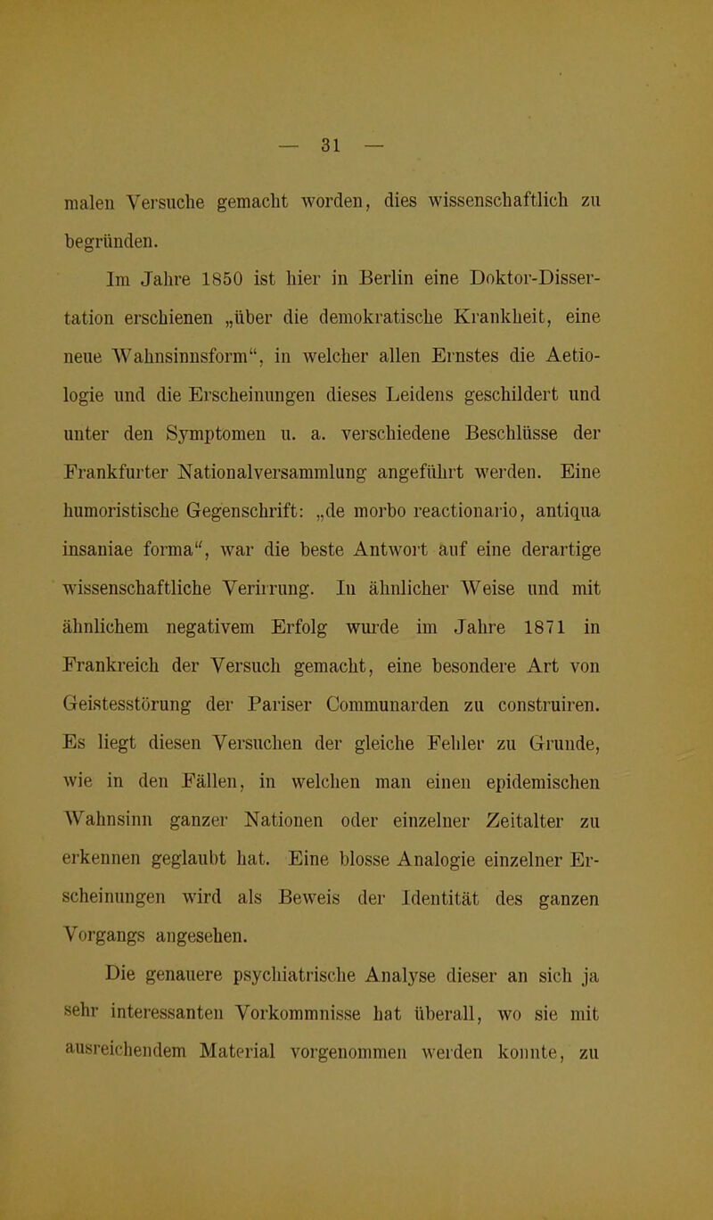 malen Versuche gemacht worden, dies wissenschaftlich zu begründen. Im Jahre 1850 ist hier in Berlin eine Doktor-Disser- tatiou erschienen „über die demokratische Krankheit, eine neue Wahnsinnsform“, in welcher allen Ernstes die Aetio- logie und die Erscheinungen dieses Leidens geschildert und unter den Symptomen u. a. verschiedene Beschlüsse der Frankfurter Nationalversammlung angeführt werden. Eine humoristische Gegenschrift: „de morbo reactionario, antiqua insauiae forma“, war die beste Antwort auf eine derartige wissenschaftliche Verirrung. In ähnlicher Weise und mit ähnlichem negativem Erfolg wurde im Jahre 1871 in Frankreich der Versuch gemacht, eine besondere Art von Geistesstörung der Pariser Communarden zu construiren. Es liegt diesen Versuchen der gleiche Fehler zu Grunde, wie in den Fällen, in welchen man einen epidemischen Wahnsinn ganzer Nationen oder einzelner Zeitalter zu erkennen geglaubt hat. Eine blosse Analogie einzelner Er- scheinungen wird als Beweis der Identität des ganzen Vorgangs angesehen. Die genauere psychiatrische Analyse dieser an sich ja sehr interessanten Vorkommnisse hat überall, wo sie mit ausreichendem Material vorgenommen werden konnte, zu