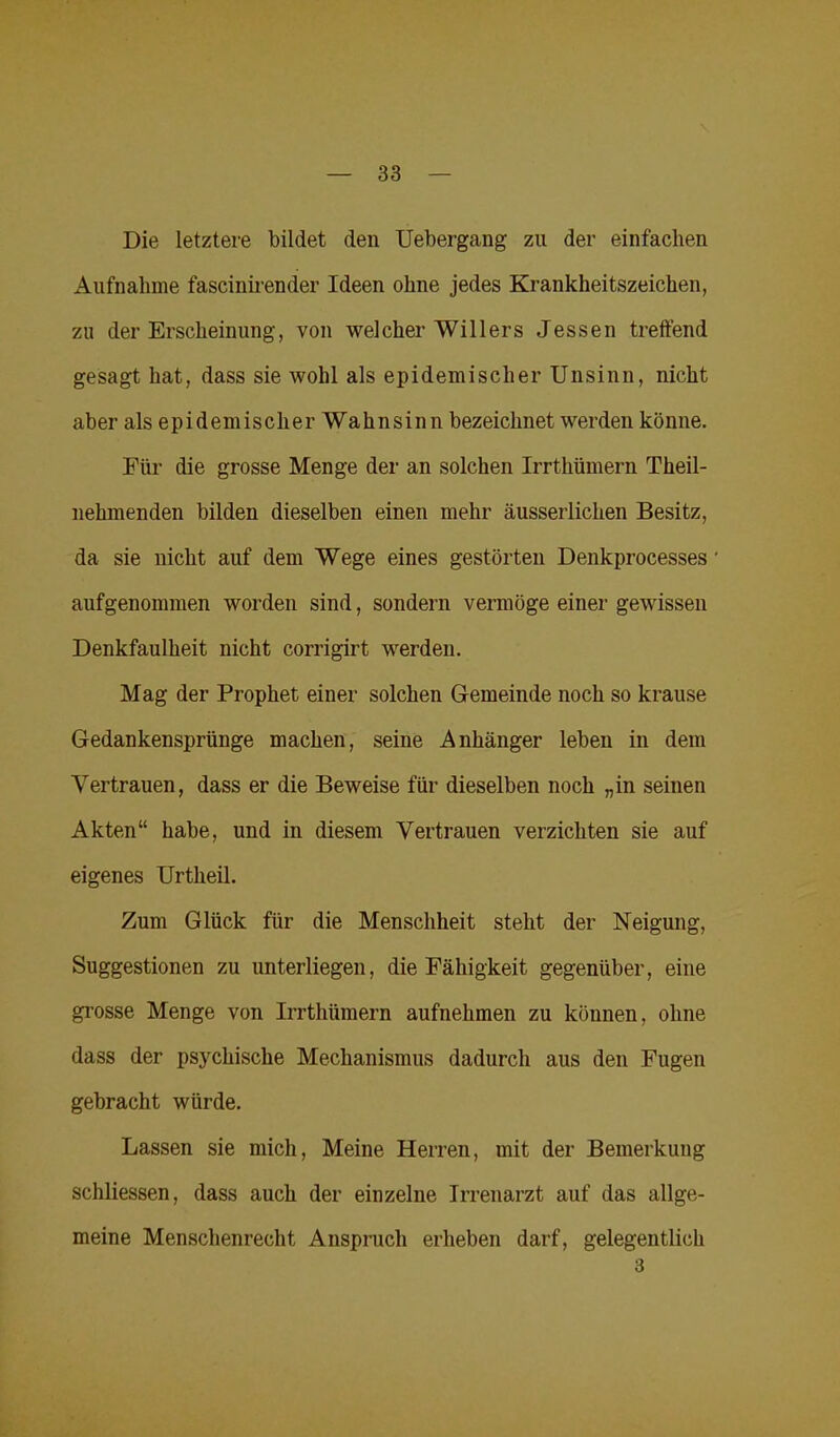 Die letztere bildet den Uebergang zu der einfachen Aufnahme fascinirender Ideen ohne jedes Krankheitszeichen, zu der Erscheinung, von welcher Willers Jessen treffend gesagt hat, dass sie wohl als epidemischer Unsinn, nicht aber als epidemischer Wahnsinn bezeichnet werden könne. Für die grosse Menge der an solchen Irrthümern Theil- nehmenden bilden dieselben einen mehr äusserlichen Besitz, da sie nicht auf dem Wege eines gestörten Denkprocesses' aufgenommen worden sind, sondern vermöge einer gewissen Denkfaulheit nicht corrigirt werden. Mag der Prophet einer solchen Gemeinde noch so krause Gedankensprünge machen, seine Anhänger leben in dem Vertrauen, dass er die Beweise für dieselben noch „in seinen Akten“ habe, und in diesem Vertrauen verzichten sie auf eigenes Urtheil. Zum Glück für die Menschheit steht der Neigung, Suggestionen zu unterliegen, die Fähigkeit gegenüber, eine grosse Menge von Irrthümern aufnehmen zu können, ohne dass der psychische Mechanismus dadurch aus den Fugen gebracht würde. Lassen sie mich, Meine Herren, mit der Bemerkung schliessen, dass auch der einzelne Irrenarzt auf das allge- meine Menschenrecht Anspruch erheben darf, gelegentlich 3