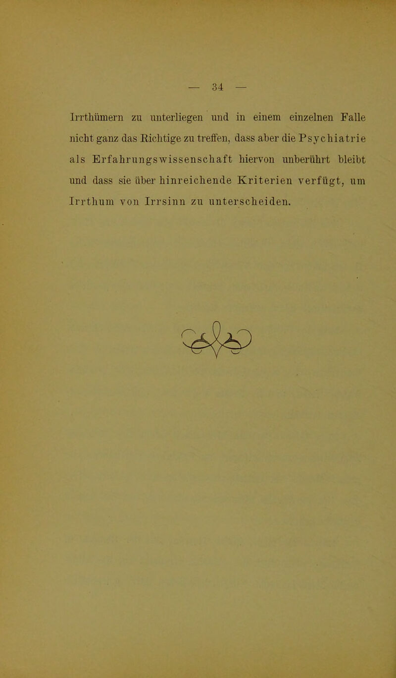 Irrthümern zu unterliegen und in einem einzelnen Falle nicht ganz das Richtige zu treffen, dass aber die Psychiatrie als ErfahrungsWissenschaft hiervon unberührt bleibt und dass sie über hinreichende Kriterien verfügt, um Irrthum von Irrsinn zu unterscheiden.