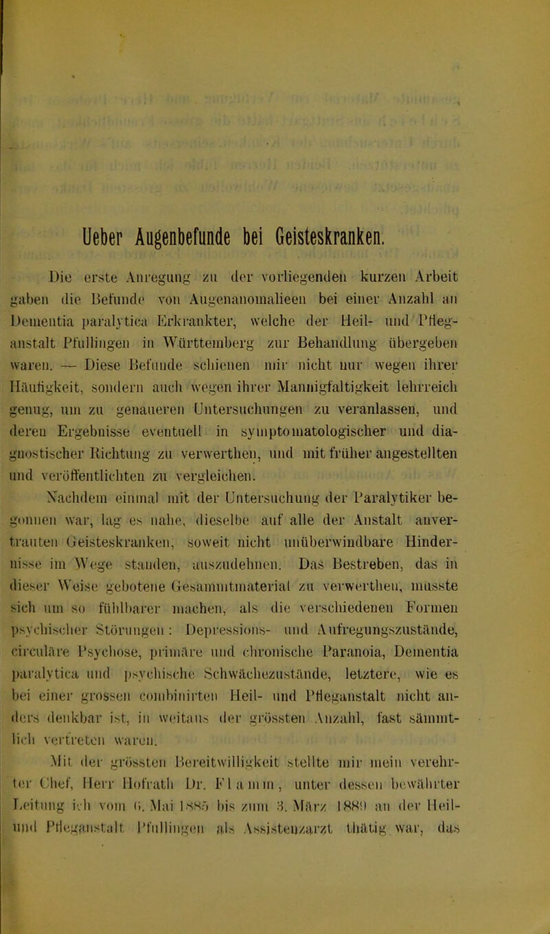 Ueber Augenbefunde bei Geisteskranken. Die erste Anregung zu der vorliegenden kurzen Arbeit gaben die Befunde von Augenanomalieen bei einer Anzahl an Dementia paralytica Erkrankter, welche der Heil- und L1 Heg- anstalt Pfullingen in Württemberg zur Behandlung übergeben waren. — Diese Befunde schienen mir nicht nur wegen ihrer Häufigkeit, sondern auch wegen ihrer Mannigfaltigkeit lehrreich genug, um zu genaueren Untersuchungen zu veranlassen, und deren Ergebnisse eventuell in sympto matologischer und dia- gnostischer Richtung zu verwerthen, und mit früher angestellten und veröffentlichten zu vergleichen. Nachdem einmal mit der Untersuchung der Paralytiker be- gonnen war, lag es nahe, dieselbe auf alle der Anstalt auver- tranten Geisteskranken, soweit nicht unüberwindbare Hinder- nisse im Wege standen, auszudehnen. Das Bestreben, das in dieser Weise gebotene Gesammtmaterial zu verwerthen, musste sich um so fühlbarer machen, als die verschiedenen Formen psychischer Störungen : Depressions- und Aufregungszustände, circulare Psychose, primäre und chronische Paranoia, Dementia paralytica und psychische Schwächezustände, letztere, wie es bei einer grossen comhinirten Heil- und Pfieganstalt nicht an- ders denkbar ist. in weitaus der grössten Anzahl, fast sämmt- lieh vertreten waren. Mit der grössten Bereitwilligkeit stellte mir mein verehr- ter Chef, Herr Hofrath Dr. Flamm, unter dessen bewährter Leitung ich vom r». Mai issr» bis zum 3. März IHN') an der lleil- und Prieganst.alt Pfullingen als Assistenzarzt thätig war, das