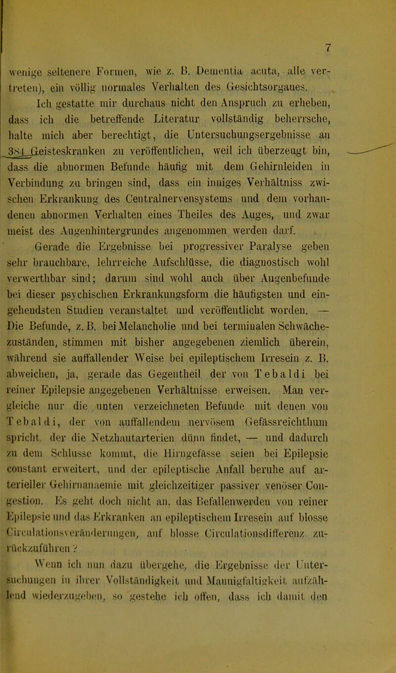 wenige seltenere Formen, wie z. B. Dementia acuta, alle ver- treten), ein völlig normales Verhalten des Gesichtsorgaues. Ich gestatte mir durchaus nicht den Anspruch zu erheben, dass ich die betreffende Literatur vollständig beherrsche, halte mich aber berechtigt, die Uutersuchungsergebnisse an _ 3.sj_jjeisteskranken zu veröffentlichen, weil ich überzeugt bin, dass die abnormen Befunde häufig mit dem Gehirnleiden in Verbindung zu bringen sind, dass ein inniges Verhältnis zwi- schen Erkrankung des Centralnervensystems und dem vorhan- denen abnormen Verhalten eines Theiles des Auges, und zwar meist des Augenhintergrundes angenommen werden darf. Gerade die Ergebnisse bei progressiver Paralyse geben sehr brauchbare, lehrreiche Aufschlüsse, die diagnostisch wohl verwerthbar sind; darum sind wohl auch über Augenbefunde bei dieser psychischen Erkrankungsform die häufigsten und ein- gehendsten Studien veranstaltet und veröffentlicht worden. — Die Befunde, z. B. bei Melancholie und bei terminalen Schwäche- zuständen, stimmen mit bisher angegebenen ziemlich überein, während sie auffallender Weise bei epileptischem Irresein z. B. abweichen, ja, gerade das Gegentheil der von Tebaldi bei reiner Epilepsie angegebenen Verhältnisse erweisen. Mau ver- gleiche nur die unten verzeichneten Befunde mit denen von Tebaldi, der von auffallendem nervösem Gefässreichthum spricht, der die Netzhautarterien dünn findet, — und dadurch zu dem Schlüsse kommt, die Hirngefässe seien bei Epilepsie constant erweitert, und der epileptische Anfall beruhe auf ar- terieller Gehirnanaemie mit gleichzeitiger passiver venöser Con- gestion. Es geht doch nicht an. das Befallenwerden von reiner Epilepsie und das Erkranken an epileptischem Irresein auf blosse Circulationsveränderungen, auf blosse Circulationsdiftercnz zu- rückzuführen V Wenn ich nun dazu übergehe, die Ergebnisse der I nter- suchungen in ihrer Vollständigkeit und Mannigfaltigkeit aiifzäh- leud wiederzugeben, so gestehe ich offen, dass ich damit den