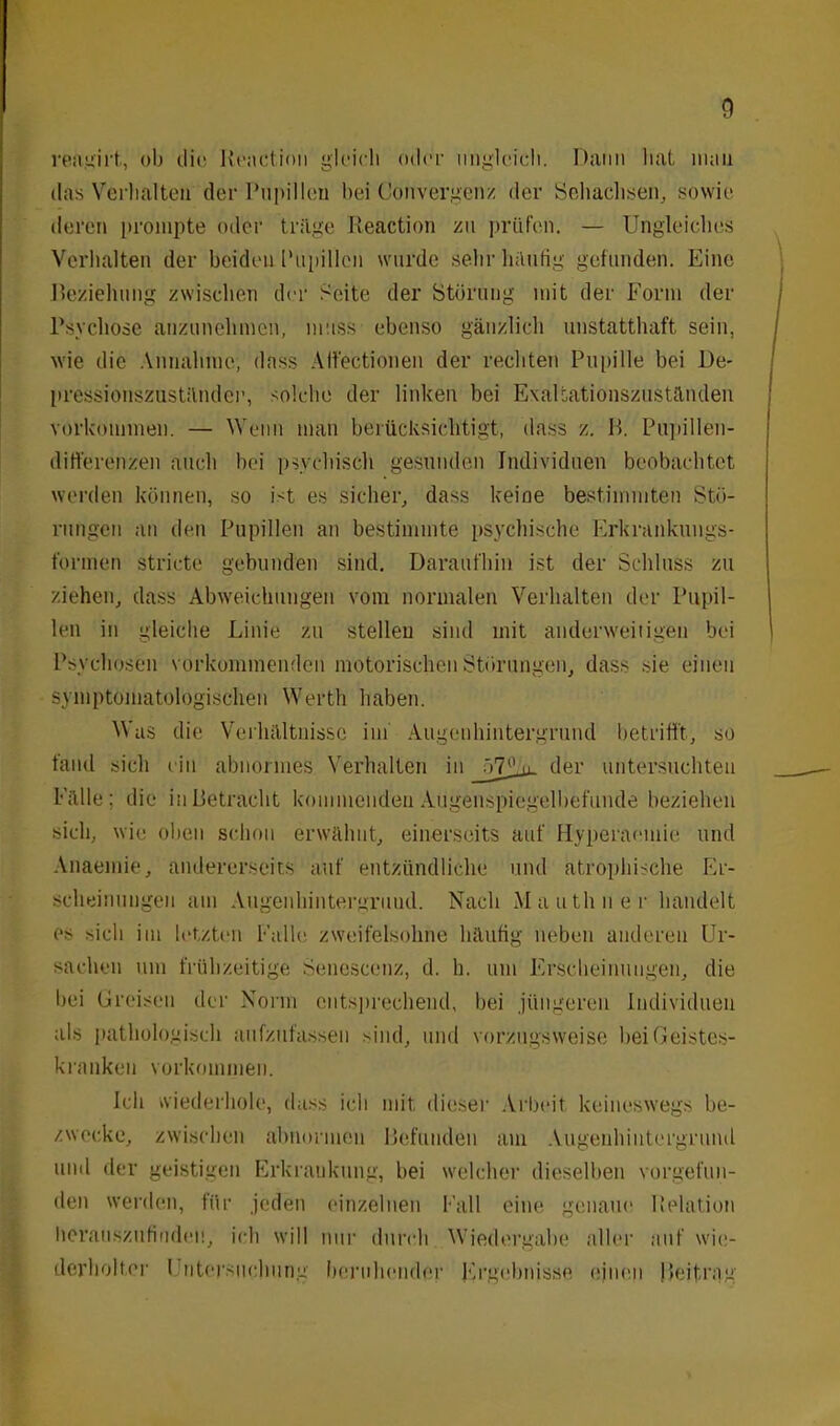 reagirt, ob dir Reaction gleich oder ungleich. Dann hat man das Verhalten der Pupilten hei Convergenz der Sehachsen, sowie deren prompte oder trüge Reaction zu prüfen. — Ungleiches Verhalten der beiden Pupillen wurde sehr häufig gefunden. Eine Beziehung zwischen der Seite der Störung mit der Form der Psychose anzunehmen, muss ebenso gänzlich unstatthaft sein, wie die Annahme, dass Aft'ectionen der rechten Pupille bei De- pressionszustünder, solche der linken bei Exaltationszuständen Vorkommen. — Wenn man berücksichtigt, dass z. B. Pupillen- differenzen auch bei psychisch gesunden Individuen beobachtet werden können, so ist es sicher, dass keioe bestimmten Stö- rungen an den Pupillen an bestimmte psychische Erkrankungs- formen stricte gebunden sind. Daraufhin ist der Schluss zu ziehen, dass Abweichungen vom normalen Verhalten der Pupil- len in gleiche Linie zu stellen sind mit anderweitigen bei Psychosen vorkommenden motorischen Störungen, dass sie einen symptomatologischen Werth haben. Was die Verhältnisse im Augenhintergrund betrifft, so fand sich ein abnormes Verhalten in _ö7£jj_ der untersuchten Fälle; die in Betracht kommenden Augenspiegelbefunde beziehen sich, wie oben schon erwähnt, einerseits auf Hyperaemie und Anaemie, andererseits auf entzündliche und atrophische Er- scheinungen am Augenhintergrund. Nach Mauthner handelt es sich im letzten Falle zweifelsohne häufig neben anderen Ur- sachen um frühzeitige Senescenz, d. h. um Erscheinungen, die bei Greisen der Norm entsprechend, bei jüngeren Individuen als pathologisch aufzufassen sind, und vorzugsweise bei Geistes- kranken Vorkommen. Ich wiederhole, dass ich mit dieser Arbeit keineswegs be- zwecke, zwischen abnormen Befunden am Augenhintergrund und der geistigen Erkrankung, bei welcher dieselben vorgefun- den werden, für jeden einzelnen Fall eine genaue Relation herauszufiiiden, ich will nur durch Wiedergabe aller auf wie- derholter I ntersiicbung beruhender Ergebnisse einen Beitrag