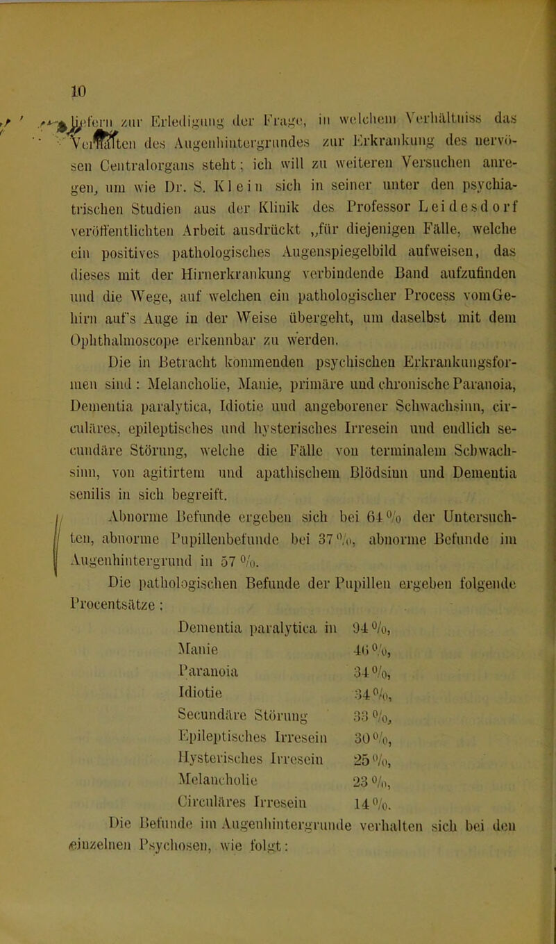 sen Centralorgans steht; ich will zu weiteren Versuchen anre- gen, um wie Dr. S. Klein sich in seiner unter den psychia- trischen Studien aus der Klinik des Professor Leidesdorl veröffentlichten Arbeit ausdrückt „für diejenigen Fülle, welche ein positives pathologisches Augenspiegelbild aufweisen, das dieses mit der Hirnerkrankung verbindende Band aufzufinden und die Wege, auf welchen ein pathologischer Process vom Ge- hirn auf’s Auge in der Weise übergeht, um daselbst mit dem Ophthalmoscope erkennbar zu werden. Die in Betracht kommenden psychischen Erkrankungsfor- men sind : Melancholie, Manie, primäre und chronische Paranoia, Dementia paralytica, Idiotie und angeborener Schwachsinn, cir- culares, epileptisches und hysterisches Irresein und endlich se- cundäre Störung, welche die Fälle von terminalem Schwach- sinn, von agitirtem und apathischem Blödsinn und Dementia senilis in sich begreift. Abnorme Befunde ergeben sich bei 61% der Untersuch- ten, abnorme Pupillenbefunde bei 37%, abnorme Befunde im Augenhintergrund in 57 %. Die pathologischen Befunde der Pupillen ergeben folgende Procentsätze: Die Befunde im Augenhintergrunde verhalten sich bei den (einzelnen Psychosen, wie folgt: Dementia paralytica in 04%, Manie Paranoia Idiotie Secundäre Störung Epileptisches Irresein Hysterisches Irresein Melancholie Circuläres Irresein