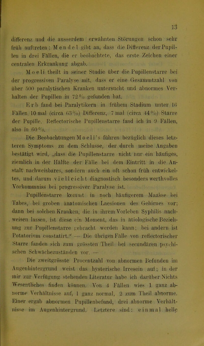 differenz und die ausserdem erwähnten Störungen schon sehr früh auftreten; Mendel gibt an, dass die Differenz der Pupil- len in drei Fällen, die er beobachtete, das erste Zeichen einer centralen Erkrankung abgab. Moeli theilt in seiner Studie über die Pupillenstarre bei der progressiven Paralyse mit, dass er eine Gesammtzahl von über 500 paralytischen Kranken untersucht und abnormes Ver- halten der Pupillen in 72% gefunden bat. Erb fand bei Paralytikern in frühem Stadium unter 10 Fällen 10 mal (circa 03%) Differenz, 7 mal (circa 44%) Starre der Pupille. Reflectorische Pupillenstarre fand ich in 9 Fällen, also in 00%. Die Beobachtungen Mo e 1 i’s führen bezüglich dieses letz- teren Symptoms zu dem Schlüsse, der durch meine Angaben bestätigt wird, „dass die Pupillenstarre nicht nur ein häufiges, ziemlich in der Hälfte der Fälle bei dem Eintritt in die An- stalt nachweisbares, sondern auch ein oft schon früh entwickel- tes, und darum vielleicht diagnostisch besonders werthvolles Vorkommniss bei progressiver Paralyse ist. Pupillenstarre kommt in noch häufigerem Maasse bei Tabes, bei groben anatomischen Laesionen des Gehirnes vor; dann bei solchen Kranken, die in ihrem Vorleben Syphilis nach- weisen lassen, ist diese ein Moment, das in ätiologische Bezieh- ung zur Pupillen starre gebracht werden kann; bei andern ist Potatorium constatirt. — Die übrigen Fälle von refiectorischer Starre fanden sich zum grössten Theil bei secundären psychi- schen Schwächezuständen vor. — Die zweitgrösste Procentzahl von abnormen Befunden im Augenhintergrund weist das hysterische Irresein auf; in der mir zur Verfügung stehenden Literatur habe ich darüber Nichts Wesentliches finden können. Von 4 Fällen wies 1 ganz ab- norme Verhältnisse auf, 1 ganz normal, 2 zum Theil abnorme. Einer ergab abnormen Pupillenbefund, drei abnorme Verhält- nisse im Aiigenhintergrund. Letztere sind: einmal helle