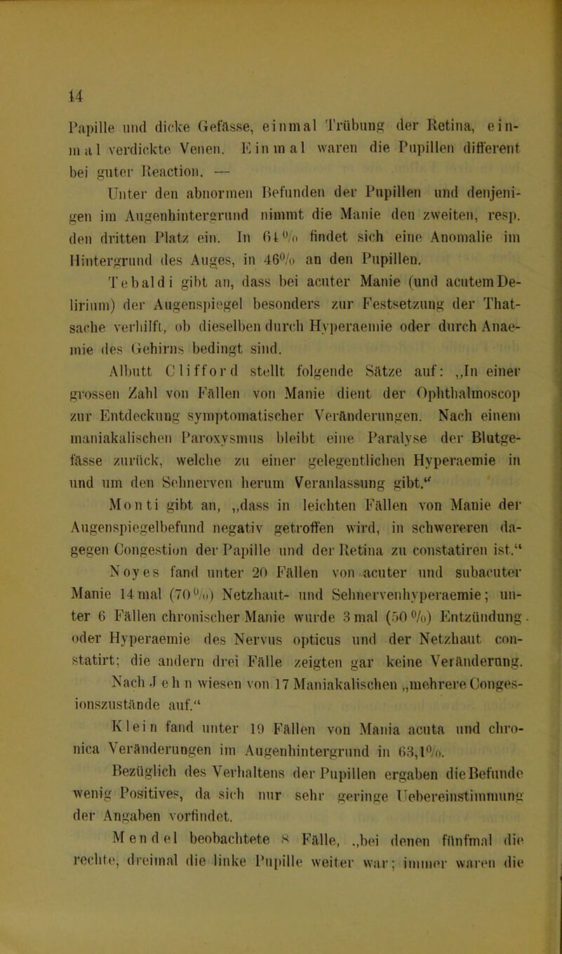 Papille und dicke Gefässe, einmal Trübung der Retina, ein- mal verdickte Venen. Einmal waren die Pupillen different bei guter Reaction. — Unter den abnormen Befunden der Pupillen und denjeni- gen im Augenhintergrund nimmt die Manie den zweiten, resp. den dritten Platz ein. In fil% findet sich eine Anomalie im Hintergrund des Auges, in 46% an den Pupillen. Tebaldi gibt an, dass bei acuter Manie (und acutem De- lirium) der Augenspiegel besonders zur Festsetzung der That- sache verliilft, ob dieselben durch Hvperaemie oder durch Anae- mie des Gehirns bedingt sind. Albutt Clifford stellt folgende Sätze auf: „In einer grossen Zahl von Fällen von Manie dient der Ophthalmoscop zur Entdeckung symptomatischer Veränderungen. Nach einem maniakalischen Paroxysmus bleibt eine Paralyse der Blutge- fässe zurück, welche zu einer gelegentlichen Hvperaemie in und um den Sehnerven herum Veranlassung gibt.1' Monti gibt an, „dass in leichten Fällen von Mauie der Augenspiegelbefund negativ getroffen wird, in schwereren da- gegen Congestion der Papille und der Retina zu constatiren ist.“ Noyes fand unter 20 Fällen von acuter und subacuter Manie 14 mal (70%) Netzhaut- und Sehnerven hvperaemie; un- ter 6 Fällen chronischer Manie wurde 3 mal (50 %) Entzündung oder Hyperaemie des Nervus opticus und der Netzhaut con- statirt; die andern drei Fälle zeigten gar keine Veränderung. Nach .1 eh n wiesen von 17 Maniakalischen „mehrereConges- ionszustände auf.“ Klein fand unter 19 Fällen von Mania acuta und chro- nica Veränderungen im Augenhintergrund in 63,1%. Bezüglich des Verhaltens der Pupillen ergaben die Befunde wenig Positives, da sich nur sehr geringe Uebereinstimmung der Angaben vorfindet. Mendel beobachtete tf Fälle, „bei denen fünfmal die rechte, dreimal die linke Pupille weiter war; immer waren die