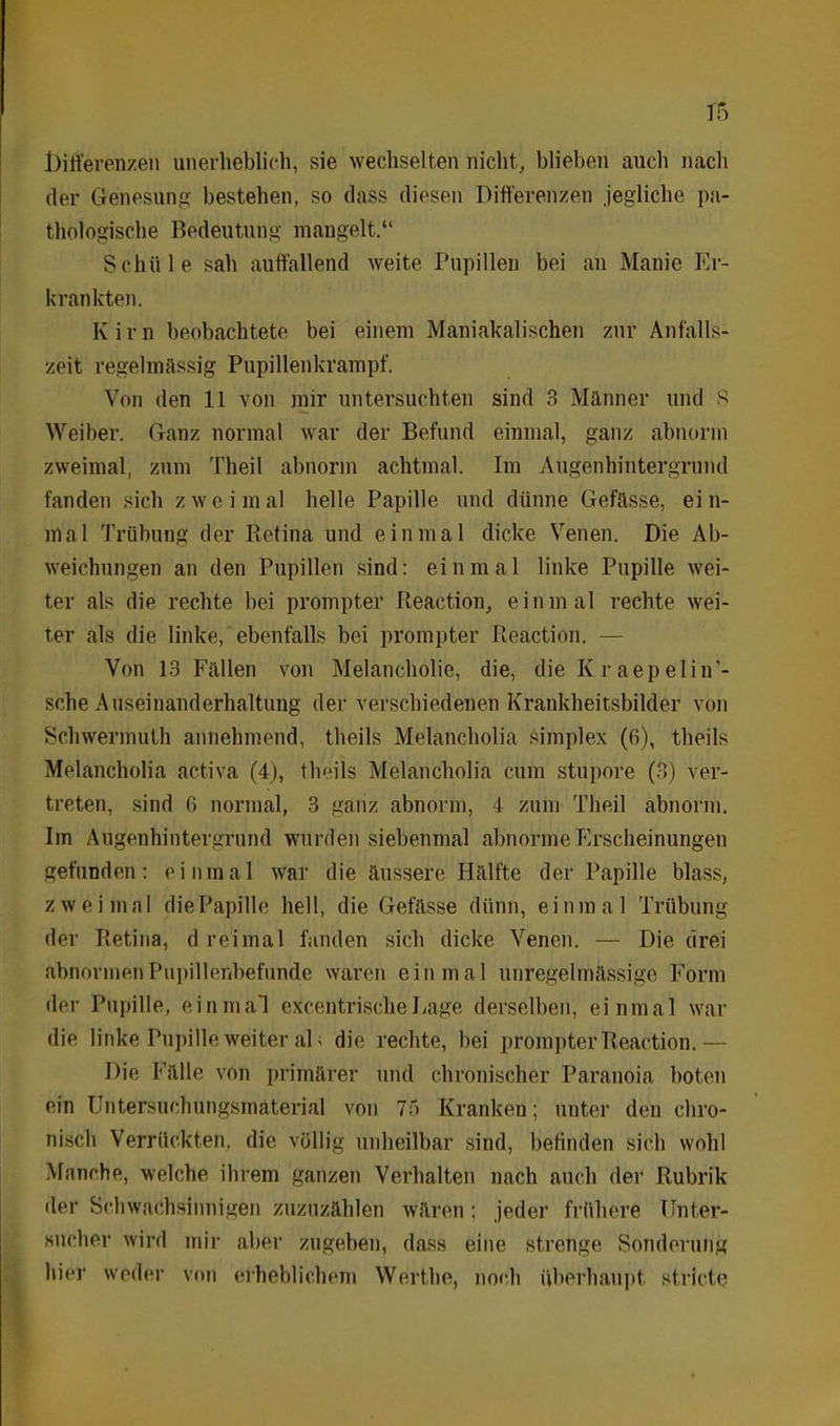 Differenzen unerheblich, sie wechselten nicht, blieben auch nach der Genesung bestehen, so dass diesen Differenzen jegliche pa- thologische Bedeutung mangelt.“ Schule sah auffallend weite Pupillen bei an Manie Er- krankten. Kirn beobachtete bei einem Maniakalischen zur Anfalls- zeit regelmässig Pupillenkrampf. Von den 11 von mir untersuchten sind 3 Männer und 8 Weiber. Ganz normal war der Befund einmal, ganz abnorm zweimal, zum Theil abnorm achtmal. Im Augenhintergrund fanden sich zweimal helle Papille und dünne Gefässe, ein- mal Trübung der Retina und einmal dicke Venen. Die Ab- weichungen an den Pupillen sind: einmal linke Pupille wei- ter als die rechte bei prompter Reaction, einmal rechte wei- ter als die linke, ebenfalls bei prompter Reaction. — Von 13 Fällen von Melancholie, die, die Kr aepeliu’- sche Auseinanderhaltung der verschiedenen Krankheitsbilder von Schwermuth annehmend, theils Melancholie simplex (6), theils Melancholia activa (4), theils Melancholie cum stupore (3) ver- treten, sind 6 normal, 3 ganz abnorm, 4 zum Theil abnorm. Im Augenhintergrund wurden siebenmal abnorme Erscheinungen gefunden: einmal war die äussere Hälfte der Papille blass, zweimal die Papille hell, die Gefässe dünn, einmal Trübung der Retina, dreimal fanden sich dicke Venen. — Die drei abnormen Pupillenbefunde waren einmal unregelmässige Form der Pupille, einmal excentrische Lage derselben, einmal war die linke Pupille weiter aD die rechte, bei prompter Reaction. — Die Fälle von primärer und chronischer Paranoia boten ein Untersucbungsmaterial von 75 Kranken; unter den chro- nisch Verrückten, die völlig unheilbar sind, befinden sieb wohl Manche, welche ihrem ganzen Verhalten nach auch der Rubrik der Schwachsinnigen zuzuzählen wären: jeder frühere Unter- Sucher wird mir aber zugeben, dass eine strenge Sonderung hier weder von erheblichem Werthe, noch überhaupt, stricte