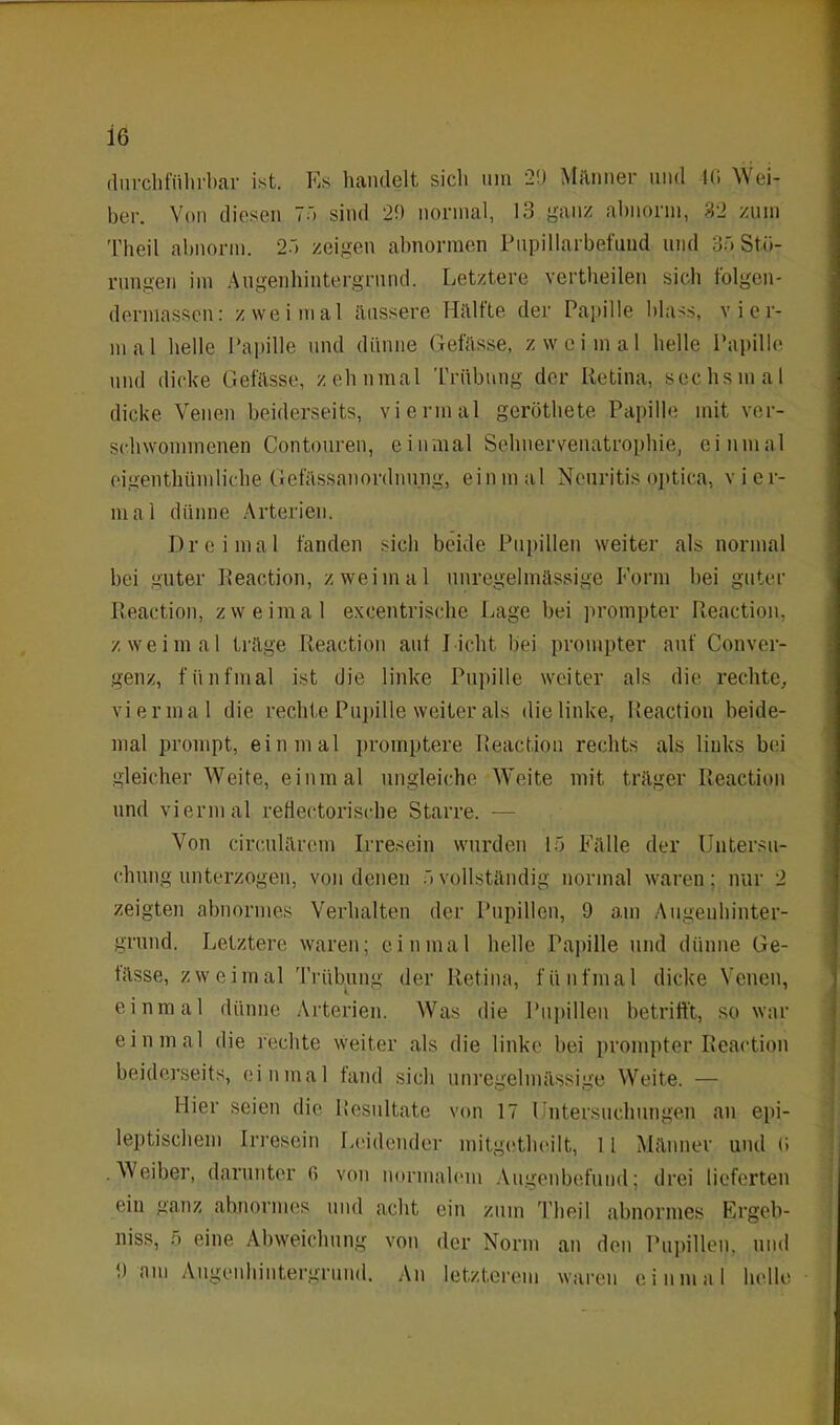 durchführbar ist. Es handelt sich um 20 Männer und 10 Wei- ber. Von diesen 70 sind 20 normal, 13 ganz abnorm, 32 zum Theil abnorm. 20 zeigen abnormen Pupillarbefuud und 30 Stö- rungen im Augenhintergrund. Letztere vertheilen sich f'olgen- dermassen: zweimal äussere TIältte der Papille blass, vier- mal helle Papille und dünne Gefässe, zweimal helle Papille und dicke Gefässe, zehnmal Trübung der Retina, sechsmal dicke Venen beiderseits, viermal geröthete Papille mit ver- schwommenen Contouren, einmal Sehnervenatrophie, einmal eigenthümliche Gefässanordnung, einmal Neuritis optica, vier- mal dünne Arterien. Dreimal fanden sich beide Pupillen weiter als normal bei guter Reaction, zweimal unregelmässige Form bei guter Reaction, zweimal excentrische Lage bei prompter Reaction, zweimal träge Reaction auf Licht bei prompter auf Conver- genz, fünfmal ist die linke Pupille weiter als die rechte, viermal die rechte Pupille weiter als die linke, Reaction beide- mal prompt, einmal promptere Reaction rechts als liuks bei gleicher Weite, einmal ungleiche Weite mit träger Reaction und viermal reflectorisc.be Starre. — Von circulärem Irresein wurden 10 Fälle der Untersu- chung unterzogen, von denen ovollständig normal waren; nur 2 zeigten abnormes Verhalten der Pupillen, 9 am Augenhinter- grund. Letztere waren; einmal helle Papille und dünne Ge- tässe, zweimal Trübung der Retina, fünfmal dicke Venen, einmal dünne Arterien. Was die Pupillen betrifft, so war einmal die rechte weiter als die linke bei prompter Reaction beiderseits, einmal fand sich unregelmässige Weite. — Hier seien die Resultate von 17 Untersuchungen an epi- leptischem Irresein Leidender mitgetheilt, 11 Männer und (i •Weiber, darunter fi von normalem Augenbefund; drei lieferten ein ganz abnormes und acht ein zum Theil abnormes Ergeb- niss, 5 eine Abweichung von der Norm an den Pupillen, und 9 am Augenhintergrund. An letzterem waren einmal helle