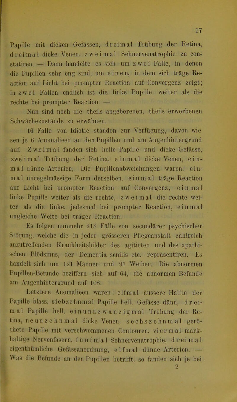 Papille mit dicken Gefässen, dreimal Trübung der Retina, dreimal dicke Venen, zweimal Sehnervenatrophie zu con- statiren. — Dann handelte es sich um zwei Fälle, in denen die Pupillen sehr eng sind, um eine n, in dem sich träge Re- actiou auf Licht bei prompter Reaction auf Convergenz zeigt; in zwei Fällen endlich ist die linke Pupille weiter als die rechte bei prompter Reaction. — Nun sind noch die theils angeborenen, theils erworbenen Schwächezustände zu erwähnen. 16 Fälle von Idiotie standen zur Verfügung, davon wie sen je 6 Anomalieen an den Pupillen und am Augenhintergrund auf. Zweimal fanden sich helle Papille und dicke Gefässe, zweimal Trübung der Retina, einmal dicke Venen, ein- mal dünne Arterien, Die Pupillenabwcichungen waren: ein- mal unregelmässige Form derselben, einmal träge Reaction auf Licht bei prompter Reaction auf Convergenz, einmal linke Pupille weiter als die rechte, zweimal die rechte wei- ter als die linke, jedesmal bei prompter Reaction, einmal ungleiche Weite bei träger Reaction. Es folgen nunmehr 2IS Fälle von secundärer psychischer Störung, welche die in jeder grösseren Pffegeanstalt zahlreich unzutreffenden Krankheitsbilder des agitirten und des apathi- schen Blödsinns, der Dementia senilis etc. repräsentiren. Es handelt sich um 121 Männer und 97 Weiber. Die abnormen Pupillen-Befundc beziffern sieb auf 64, die abnormen Befunde am Augenhintergrund auf 10S. Letztere Anomalieen waren: elfmal äussere Hälfte der Papille blass, siebzehnmal Papille bell, Gefässe dünn, drei- m a 1 Papille hell, einundzwanzigm al Trübung der Re- tina, neunzehn m a 1 dicke Venen, sechszehnm a 1 gerö- thete Papille mit verschwommenen Contouren, viermal mark- haltige Nervenfasern, fünfmal Sehnervenatrophie, dreimal eigenthümliche Gefässanordnung, elfmal dünne Arterien. — Was die Befunde an den Pupillen betrifft, so fanden sich je bei 2