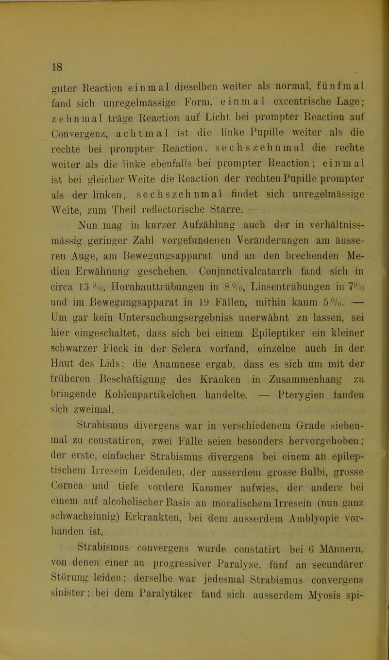guter Reaction einmal dieselben weiter als normal, fünfmal fand sich unregelmässige Form, einmal excentrische Lage; zehnmal träge Reaction auf Licht bei prompter Reaction auf Convergenz, achtmal ist die linke Pupille weiter als die rechte bei prompter Reaction, sechs zehn mal die rechte weiter als die linke ebenfalls bei prompter Reaction; einmal ist bei gleicher Weite die Reaction der rechten Pupille prompter als der linken, sechszehnmal findet sich unregelmässige Weite, zum Theil rdlectorische Starre. — Nun mag in kurzer Aufzählung auch der in verhältniss- mässig geringer Zahl Vorgefundenen Veränderungen am äusse- ren Auge, am Bewegungsapparat und an den brechenden Me- dien Erwähnung geschehen. Conjunctivalcatarrh fand sich in circa 13 °/u, Hornhauttrübungen in 8%, Linsentrübungen in 7° <» und im Bewegungsapparat in 19 Fällen, mithin kaum 5%. — Um gar kein Untersucliungsergebniss unerwähnt zu lassen, sei hier eingeschaltet, dass sich bei einem Epileptiker ein kleiner schwarzer Fleck in der Sclera vorfand, einzelne auch in der Haut des Lids; die Anamnese ergab, dass es sich um mit der früheren Beschäftigung des Kranken in Zusammenhang zu bringende Kohlenpartikelchen handelte. — Pterygien fanden sich zweimal. Strabismus divergens war in verschiedenem Grade sieben- mal zu constatiren, zwei Fälle seien besonders hervorgehoben; der erste, einfacher Strabismus divergens bei einem an epilep- tischem Irresein Leidenden, der ausserdem grosse Bulbi, grosse Cornea und tiefe vordere Kammer aufwies, der andere bei einem auf alcoholiseher Basis an moralischem Irresein (nun ganz schwachsinnig) Erkrankten, bei dem ausserdem Amblyopie vor- handen ist. Strabismus convergens wurde constatirt bei 6 Männern, von denen einer an progressiver Paralyse, fünf an secundärer Störung leiden: derselbe war jedesmal Strabismus convergens sinister; bei dem Paralytiker fand sich ausserdem Myosis spi-