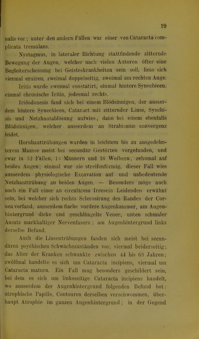 nalis vor; unter den andern Fällen war einer von Cataracta com- plicata tremulans. Nystagmus, in lateraler Richtung stattfindende zitternde Bewegung der Augen, welcher nach vielen Autoren öfter eine Begleiterscheinung bei Geisteskrankheiten sein soll, liess sich viermal eruiren, zweimal doppelseitig, zweimal am rechten Auge. Iritis wurde zweimal constatirt, einmal hintere Synechieen, einmal chronische Iritis, jedesmal rechts. Iridodonesis fand sich bei einem Blödsinnigen, der ausser- dem hintere Synechieen, Cataract mit zitternder Linse, Synchi- sis und Netzhautablösung aufwies, dann bei einem ebenfalls Blödsinnigen, welcher ausserdem an Strabismus convergenz leidet. Hornhauttrübungen wurden in leichtem bis zu ausgedehn- terem Maasse meist bei secundär Gestörten vorgefunden, und zwar in 32 Fällen, l'i Männern und 16 Weibern, zehnmal auf beiden Augen; einmal war sie streifenförmig, dieser Fall wies ausserdem physiologische Excavation auf und unbedeutende Netzhauttrübung an beiden Augen. — Besonders möge auch noch ein Fall einer an circulärem Irresein Leidenden erwähnt sein, bei welcher sich rechts Sclerosirung des Randes der Cor- nea vorfand, ausserdem flache vordere Augenkammer, am Augeu- hintergrund dicke und geschlängelte Venen, unten schmaler Ansatz markhaltiger Nervenfasern ; am Augenhintergrund links derselbe Befund. Auch die Linsentrübungen fanden sich meist bei secun- düren psychischen Schwächezuständen vor, viermal beiderseitig; das Alter der Kranken schwankte zwischen 44 bis 63 Jahren; zwölfmal handelte es sich um Cataracta incipiens, viermal um Cataracta matura. Ein Fall mag besonders geschildert sein, bei dem es sich um linksseitige Cataracta incipiens handelt, wo ausserdem der Augenhintergrund folgenden Befund bot: atrophische Papille, Contoureu derselben verschwommen, über- haupt Atrophie im ganzen Augenhintergrund; in der Gegend