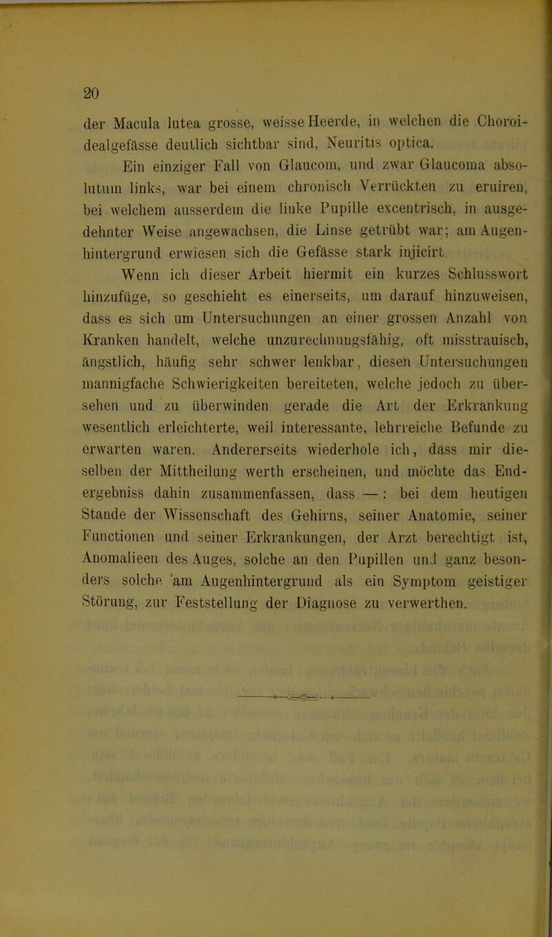 der Macula lutea grosse, weisse Heerde, in welchen die Choroi- dealgefässe deutlich sichtbar sind, Neuritis optica. Ein einziger Fall von Glaucom, und zwar Glaucoma abso- lutuin links, war bei einem chronisch Verrückten zu eruireu, bei welchem ausserdem die linke Pupille excentrisch, in ausge- dehnter Weise angewachsen, die Linse getrübt war; am Augen- hintergrund erwiesen sich die Gefässe stark injicirt Wenn ich dieser Arbeit hiermit ein kurzes Schlusswort hinzufüge, so geschieht es einerseits, um darauf hinzuweisen, dass es sich um Untersuchungen an einer grossen Anzahl von Kranken handelt, welche unzurechnungsfähig, oft misstrauisch, ängstlich, häufig sehr schwer lenkbar, diesen Untersuchungen mannigfache Schwierigkeiten bereiteten, welche jedoch zu über- sehen und zu überwinden gerade die Art der Erkrankung wesentlich erleichterte, weil interessante, lehrreiche Befunde zu erwarten waren. Andererseits wiederhole ich, dass mir die- selben der Mittheilung werth erscheinen, und möchte das End- ergebnis dahin zusammenfassen, dass —: bei dem heutigen Stande der Wissenschaft des Gehirns, seiner Anatomie, seiner Functionen und seiner Erkrankungen, der Arzt berechtigt ist, Anomalieen des Auges, solche an den Pupillen und ganz beson- ders solche am Augenhintergrund als ein Symptom geistiger Störung, zur Feststellung der Diagnose zu verwerthen.