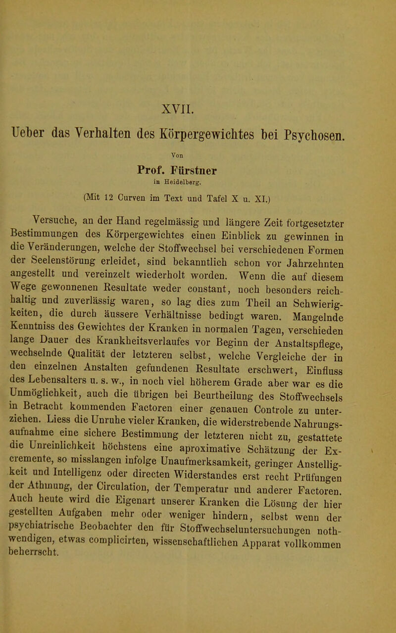 XVII. Ueber das Verhalten des Körpergewichtes bei Psychosen. Von Prof. Fiirstner in Heidelberg. (Mit 12 Curven im Text und Tafel X u. XI.) Versuche, an der Hand regelmässig und längere Zeit fortgesetzter Bestimmungen des Körpergewichtes einen Einblick zu gewinnen in die Veränderungen, welche der Stoffwechsel bei verschiedenen Formen der Seelenstörung erleidet, sind bekanntlich schon vor Jahrzehnten angestellt und vereinzelt wiederholt worden. Wenn die auf diesem Wege gewonnenen Resultate weder constant, noch besonders reich- haltig und zuverlässig waren, so lag dies zum Theil an Schwierig- keiten, die durch äussere Verhältnisse bedingt waren. Mangelnde Kenntniss des Gewichtes der Kranken in normalen Tagen, verschieden lange Dauer des Krankheitsverlaufes vor Beginn der Anstaltspflege, wechselnde Qualität der letzteren selbst, welche Vergleiche der in den einzelnen Anstalten gefundenen Resultate erschwert, Einfluss des Lebensalters u. s. w., in noch viel höherem Grade aber war es die Unmöglichkeit, auch die übrigen bei Beurtheilung des Stoffwechsels in Betracht kommenden Factoren einer genauen Controle zu unter- ziehen. Liess die Unruhe vieler Kranken, die widerstrebende Nahrungs- aufnahme eine sichere Bestimmung der letzteren nicht zu, gestattete die Unreinlichkeit höchstens eine aproximative Schätzung der Ex- cremente, so misslangen infolge Unaufmerksamkeit, geringer Anstellig- keit und Intelligenz oder directen Widerstandes erst recht Prüfungen der Athmung, der Circulation, der Temperatur und anderer Factoren Auch heute wird die Eigenart unserer Kranken die Lösung der hier gestellten Aufgaben mehr oder weniger hindern, selbst wenn der psychiatrische Beobachter den für Stoffwechseluntersuchungen noth- wendigen, etwas complicirten, wissenschaftlichen Apparat vollkommen beherrscht.