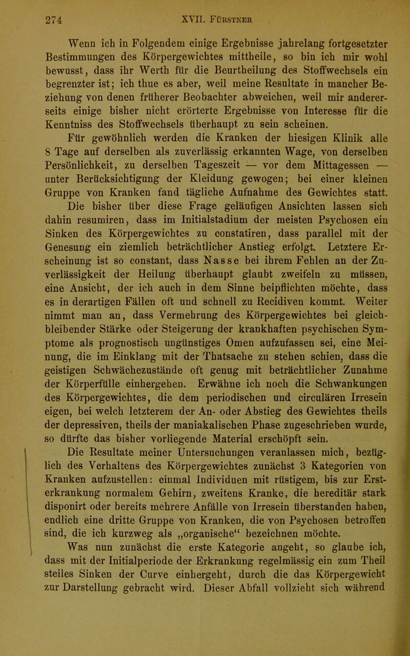 Wenn ich in Folgendem einige Ergebnisse jahrelang fortgesetzter Bestimmungen des Körpergewichtes mittheile, so bin ich mir wohl bewusst, dass ihr Werth für die Beurtheilung des Stoffwechsels ein begrenzter ist; ich thue es aber, weil meine Resultate in mancher Be- ziehung von denen früherer Beobachter abweichen, weil mir anderer- seits einige bisher nicht erörterte Ergebnisse von Interesse für die Kenntniss des Stoffwechsels überhaupt zu sein scheinen. Für gewöhnlich werden die Kranken der hiesigen Klinik alle 8 Tage auf derselben als zuverlässig erkannten Wage, von derselben Persönlichkeit, zu derselben Tageszeit — vor dem Mittagessen — unter Berücksichtigung der Kleidung gewogen; bei einer kleinen Gruppe von Kranken fand tägliche Aufnahme des Gewichtes statt. Die bisher über diese Frage geläufigen Ansichten lassen sich dahin resumiren, dass im Initialstadium der meisten Psychosen ein Sinken des Körpergewichtes zu constatiren, dass parallel mit der Genesung ein ziemlich beträchtlicher Anstieg erfolgt. Letztere Er- scheinung ist so constant, dass Nasse bei ihrem Fehlen an der Zu- verlässigkeit der Heilung überhaupt glaubt zweifeln zu müssen, eine Ansicht, der ich auch in dem Sinne beipflichten möchte, dass es in derartigen Fällen oft und schnell zu Recidiven kommt. Weiter nimmt man an, dass Vermehrung des Körpergewichtes bei gleich- bleibender Stärke oder Steigerung der krankhaften psychischen Sym- ptome als prognostisch ungünstiges Omen aufzufassen sei, eine Mei- nung, die im Einklang mit der Thatsache zu stehen schien, dass die geistigen Schwächezustände oft genug mit beträchtlicher Zunahme der Körperfülle einhergehen. Erwähne ich noch die Schwankungen des Körpergewichtes, die dem periodischen und circulären Irresein eigen, bei welch letzterem der An- oder Abstieg des Gewichtes theils der depressiven, theils der maniakalischen Phase zugeschrieben wurde, so dürfte das bisher vorliegende Material erschöpft sein. Die Resultate meiner Untersuchungen veranlassen mich, bezüg- lich des Verhaltens des Körpergewichtes zunächst 3 Kategorien von Kranken aufzustellen: einmal Individuen mit rüstigem, bis zur Erst- erkrankung normalem Gehirn, zweitens Kranke, die hereditär stark disponirt oder bereits mehrere Anfälle von Irresein überstanden haben, endlich eine dritte Gruppe von Kranken, die von Psychosen betroffen sind, die ich kurzweg als „organische“ bezeichnen möchte. Was nun zunächst die erste Kategorie angeht, so glaube ich, dass mit der Initialperiode der Erkrankung regelmässig ein zum Theil steiles Sinken der Curve einhergeht, durch die das Körpergewicht zur Darstellung gebracht wird. Dieser Abfall vollzieht sich während