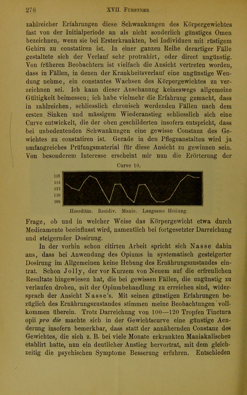 zahlreicher Erfahrungen diese Schwankungen des Körpergewichtes fast von der Initialperiode an als nicht sonderlich günstiges Omen bezeichnen, wenn sie bei Ersterkrankten, bei Individuen mit rüstigem Gehirn zu constatiren ist. In einer ganzen Reihe derartiger Fälle gestaltete sich der Verlauf sehr protrahirt, oder direct ungünstig. Von früheren Beobachtern ist vielfach die Ansicht vertreten worden, dass in Fällen, in denen der Krankheitsverlauf eine ungünstige Wen- dung nehme, ein constantes Wachsen des Körpergewichtes zu ver- zeichnen sei. Ich kaun dieser Anschauung keineswegs allgemeine Gültigkeit beimessen; ich habe vielmehr die Erfahrung gemacht, dass in zahlreichen, schliesslich chronisch werdenden Fällen nach dem ersten Sinken und mässigem Wiederanstieg schliesslich sich eine Curve entwickelt, die der oben geschilderten insofern entspricht, dass bei unbedeutenden Schwankungen eine gewisse Constanz des Ge- wichtes zu constatiren ist. Gerade in den Pflegeanstalten wird ja umfangreiches Prüfungsmaterial für diese Ansicht zu gewinnen sein. Von besonderem Interesse erscheint mir nun die Erörterung der Curve 10. Hereditär. Eecidiv. Manie. Langsame Heilung. Frage, ob und in welcher Weise das Körpergewicht etwa durch Medicamente beeinflusst wird, namentlich bei fortgesetzter Darreichung und steigernder Dosirung. In der vorhin schon citirten Arbeit spricht sich Nasse dahin aus, dass bei Anwendung des Opiums in systematisch gesteigerter Dosirung im Allgemeinen keine Hebung des Ernährungszustandes ein- trat. Schon Jolly, der vor Kurzem von Neuem auf die erfreulichen Resultate hingewiesen hat, die bei gewissen Fällen, die ungünstig zu verlaufen drohen, mit der Opiumbehandlung zu erreichen sind, wider- sprach der Ansicht Nasse’s. Mit seinen günstigen Erfahrungen be- züglich des Ernährungszustandes stimmen meine Beobachtungen voll- kommen überein. Trotz Darreichung von 100—120 Tropfen Tinctura opii pro die machte sich in der Gewichtscurve eine günstige Aen- derung insofern bemerkbar, dass statt der annähernden Constanz des Gewichtes, die sich z. B. bei viele Monate erkrankten Maniakalischen etablirt hatte, nun ein deutlicher Anstieg hervortrat, mit dem gleich- zeitig die psychischen Symptome Besserung erfuhren. Entschieden