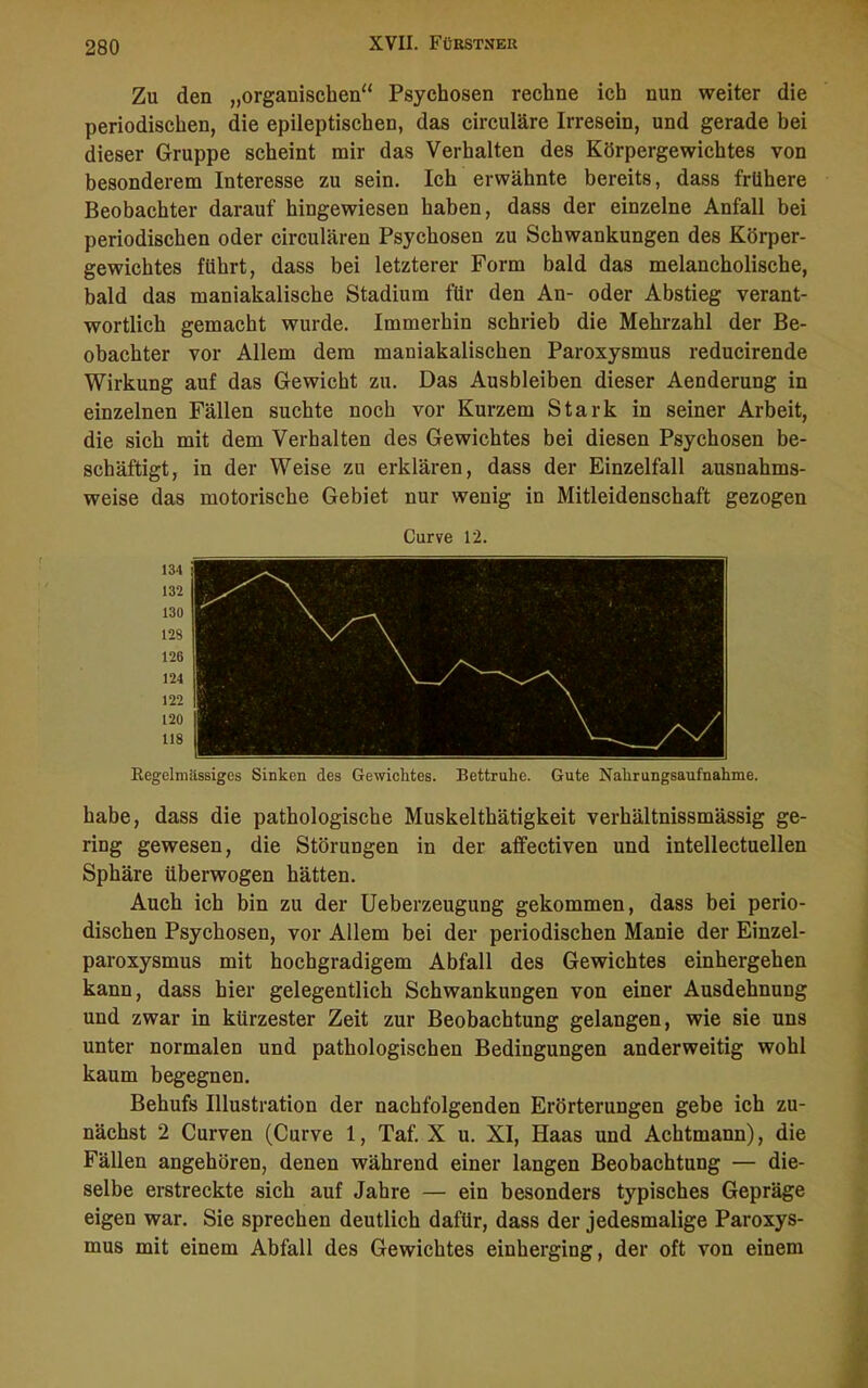 Zu den „organischen“ Psychosen rechne ich nun weiter die periodischen, die epileptischen, das circuläre Irresein, und gerade bei dieser Gruppe scheint mir das Verhalten des Körpergewichtes von besonderem Interesse zu sein. Ich erwähnte bereits, dass frühere Beobachter darauf hingewiesen haben, dass der einzelne Anfall bei periodischen oder circularen Psychosen zu Schwankungen des Körper- gewichtes führt, dass bei letzterer Form bald das melancholische, bald das maniakalische Stadium für den An- oder Abstieg verant- wortlich gemacht wurde. Immerhin schrieb die Mehrzahl der Be- obachter vor Allem dem maniakalischen Paroxysmus reducirende Wirkung auf das Gewicht zu. Das Ausbleiben dieser Aenderung in einzelnen Fällen suchte noch vor Kurzem Stark in seiner Arbeit, die sich mit dem Verhalten des Gewichtes bei diesen Psychosen be- schäftigt, in der Weise zu erklären, dass der Einzelfall ausnahms- weise das motorische Gebiet nur wenig in Mitleidenschaft gezogen Curve 12. 134 132 130 128 126 124 122 120 118 Regelmässiges Sinken des Gewichtes. Bettruhe. Gute Nahrungsaufnahme. habe, dass die pathologische Muskelthätigkeit verhältnissmässig ge- ring gewesen, die Störungen in der affectiven und intellectuellen Sphäre überwogen hätten. Auch ich bin zu der Ueberzeugung gekommen, dass bei perio- dischen Psychosen, vor Allem bei der periodischen Manie der Einzel- paroxysmus mit hochgradigem Abfall des Gewichtes einhergehen kann, dass hier gelegentlich Schwankungen von einer Ausdehnung und zwar in kürzester Zeit zur Beobachtung gelangen, wie sie uns unter normalen und pathologischen Bedingungen anderweitig wohl kaum begegnen. Behufs Illustration der nachfolgenden Erörterungen gebe ich zu- nächst 2 Curven (Curve 1, Taf. X u. XI, Haas und Achtmann), die Fällen angehören, denen während einer langen Beobachtung — die- selbe erstreckte sich auf Jahre — ein besonders typisches Gepräge eigen war. Sie sprechen deutlich dafür, dass der jedesmalige Paroxys- mus mit einem Abfall des Gewichtes einherging, der oft von einem