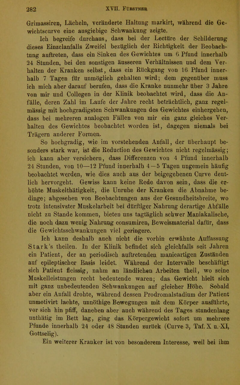 Grimassiren, Lächeln, veränderte Haltung markirt, während die Ge- wichtscurve eine ausgiebige Schwankung zeigte. Ich begreife durchaus, dass bei der Lectiire der Schilderung dieses Einzelanfalls Zweifel bezüglich der Richtigkeit der Beobach- tung auftreten, dass ein Sinken des Gewichtes um G Pfund innerhalb 24 Stunden, bei den sonstigen äusseren Verhältnissen und dem Ver- halten der Kranken selbst, dass ein Rückgang von 16 Pfund inner- halb 7 Tagen für unmöglich gehalten wird; dem gegenüber muss ich mich aber darauf berufen, dass die Kranke nunmehr über 3 Jahre von mir und Collegen in der Klinik beobachtet wird, dass die An- fälle, deren Zahl im Laufe der Jahre recht beträchtlich, ganz regel- mässig mit hochgradigsten Schwankungen des Gewichtes einhergehen, dass bei mehreren analogen Fällen von mir ein ganz gleiches Ver- halten des Gewichtes beobachtet worden ist, dagegen niemals bei Trägern anderer Formen. So hochgradig, wie im vorstehenden Anfall, der überhaupt be- sonders stark war, ist die Reduction des Gewichtes nicht regelmässig; ich kann aber versichern, dass Differenzen von 4 Pfund innerhalb 24 Stunden, von 10—12 Pfund innerhalb 4—5 Tagen ungemein häufig beobachtet werden, wie dies auch aus der beigegebenen Curve deut- lich hervorgeht. Gewiss kann keine Rede davon sein, dass die er- höhte Muskelthätigkeit, die Unruhe der Kranken die Abnahme be- dinge; abgesehen von Beobachtungen aus der Gesundheitsbreite, wo trotz intensivster Muskelarbeit bei dürftiger Nahrung derartige Abfälle nicht zu Stande kommen, bieten uns tagtäglich schwer Maniakalische, die noch dazu wenig Nahrung consumiren, Beweismaterial dafür, dass die Gewichtsschwankungen viel geringere. Ich kann deshalb auch nicht die vorhin erwähnte Auffassung Stark’s theilen. In der Klinik befindet sich gleichfalls seit Jahren ein Patient, der an periodisch auftretenden manieartigen Zuständen auf epileptischer Basis leidet. Während der Intervalle beschäftigt sich Patient fleissig, nahm an ländlichen Arbeiten theil, wo seine Muskelleistungen recht bedeutende waren; das Gewicht hielt sich mit ganz unbedeutenden Schwankungen auf gleicher Höhe. Sobald aber ein Anfall drohte, während dessen Prodromalstadium der Patient unmotivirt lachte, unnöthige Bewegungen mit dem Körper ausführte, vor sich hin pfiff, daneben aber auch während des Tages stundenlang unthätig im Bett lag, ging das Körpergewicht sofort um mehrere Pfunde innerhalb 24 oder 48 Stunden zurück (Curve 3, Taf. X u. XI, Gottselig). Ein weiterer Kranker ist von besonderem Interesse, weil bei ihm