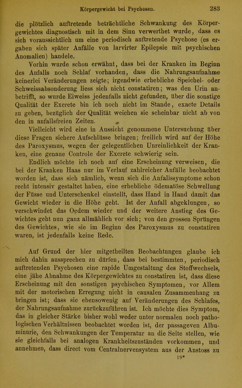 die plötzlich auftretende beträchtliche Schwankung des Körper- gewichtes diagnostisch mit in dem Sinn verwerthet wurde, dass es sich voraussichtlich um eine periodisch auftretende Psychose (es er- gaben sich später Anfälle von larvirter Epilepsie mit psychischen Anomalien) handele. Vorhin wurde schon erwähnt, dass bei der Kranken im Beginn des Anfalls noch Schlaf vorhanden, dass die Nahrungsaufnahme keinerlei Veränderungen zeigte; irgendwie erhebliche Speichel- oder Schweissabsonderung liess sich nicht constatiren; was den Urin an- betrifft, so wurde Eiweiss jedenfalls nicht gefunden, über die sonstige Qualität der Excrete bin ich noch nicht im Stande, exacte Details zu geben, bezüglich der Qualität weichen sie scheinbar nicht ab von den in anfallsfreien Zeiten. * Vielleicht wird eine in Aussicht genommene Untersuchung über diese Fragen sichere Aufschlüsse bringen; freilich wird auf der Höhe des Paroxysmus, wegen der gelegentlichen Unreinlichkeit der Kran- ken, eine genaue Controle der Excrete schwierig sein. Endlich möchte ich noch auf eine Erscheinung verweisen, die bei der Kranken Haas nur im Verlauf zahlreicher Anfälle beobachtet worden ist, dass sich nämlich, wenn sich die Anfallssymptome schon recht intensiv gestaltet haben, eine erhebliche ödematöse Schwellung der Füsse und Unterschenkel einstellt, dass Hand in Hand damit das Gewicht wieder in die Höhe geht. Ist der Anfall abgeklungen, so verschwindet das Oedem wieder und der weitere Anstieg des Ge- wichtes geht nun ganz allmählich vor sich; von den grossen Sprüngen des Gewichtes, wie sie im Beginn des Paroxysmus zu constatiren waren, ist jedenfalls keine Rede. Auf Grund der hier mitgetheilten Beobachtungen glaube ich mich dahin aussprechen zu dürfen, dass bei bestimmten, periodisch auftretenden Psychosen eine rapide Umgestaltung des Stoffwechsels, eine jähe Abnahme des Körpergewichtes zu constatiren ist, dass diese Erscheinung mit den sonstigen psychischen Symptomen, vor Allem mit der motorischen Erregung nicht in causalen Zusammenhang zu bringen ist; dass sie ebensowenig auf Veränderungen des Schlafes, der Nahrungsaufnahme zurückzuführen ist. Ich möchte dies Symptom, das in gleicher Stärke bisher wohl weder unter normalen noch patho- logischen Verhältnissen beobachtet worden ist, der passageven Albu- minurie, den Schwankungen der Temperatur an die Seite stellen, wie sie gleichfalls bei analogen Krankheitszuständen Vorkommen, und annehmen, dass direct vom Centralnervensystem aus der Anstoss zu 19*