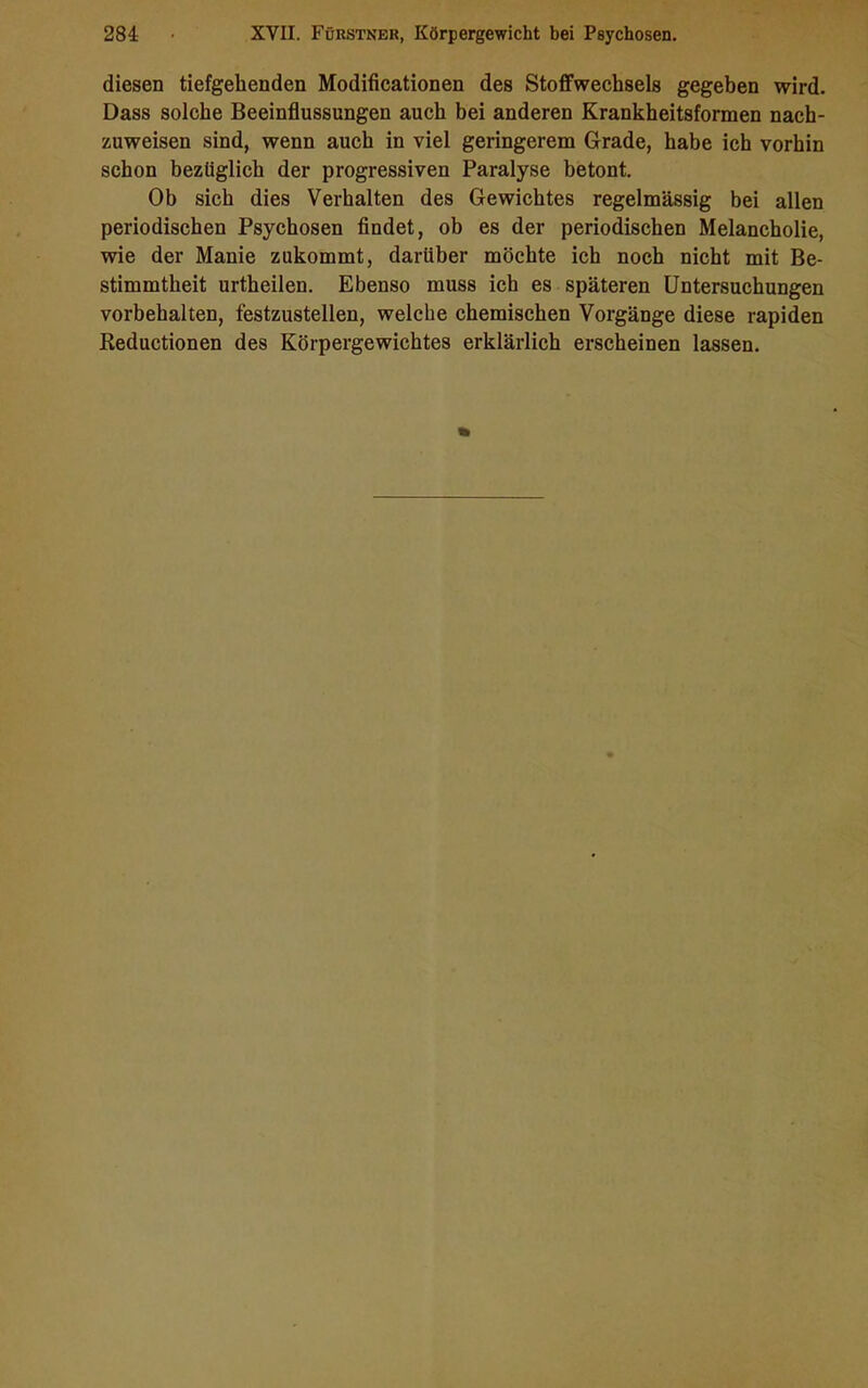 diesen tiefgehenden Modificationen des Stoffwechsels gegeben wird. Dass solche Beeinflussungen auch bei anderen Krankheitsformen nach- zuweisen sind, wenn auch in viel geringerem Grade, habe ich vorhin schon bezüglich der progressiven Paralyse betont. Ob sich dies Verhalten des Gewichtes regelmässig bei allen periodischen Psychosen findet, ob es der periodischen Melancholie, wie der Manie zukommt, darüber möchte ich noch nicht mit Be- stimmtheit urtheilen. Ebenso muss ich es späteren Untersuchungen Vorbehalten, festzustellen, welche chemischen Vorgänge diese rapiden Reductionen des Körpergewichtes erklärlich erscheinen lassen.