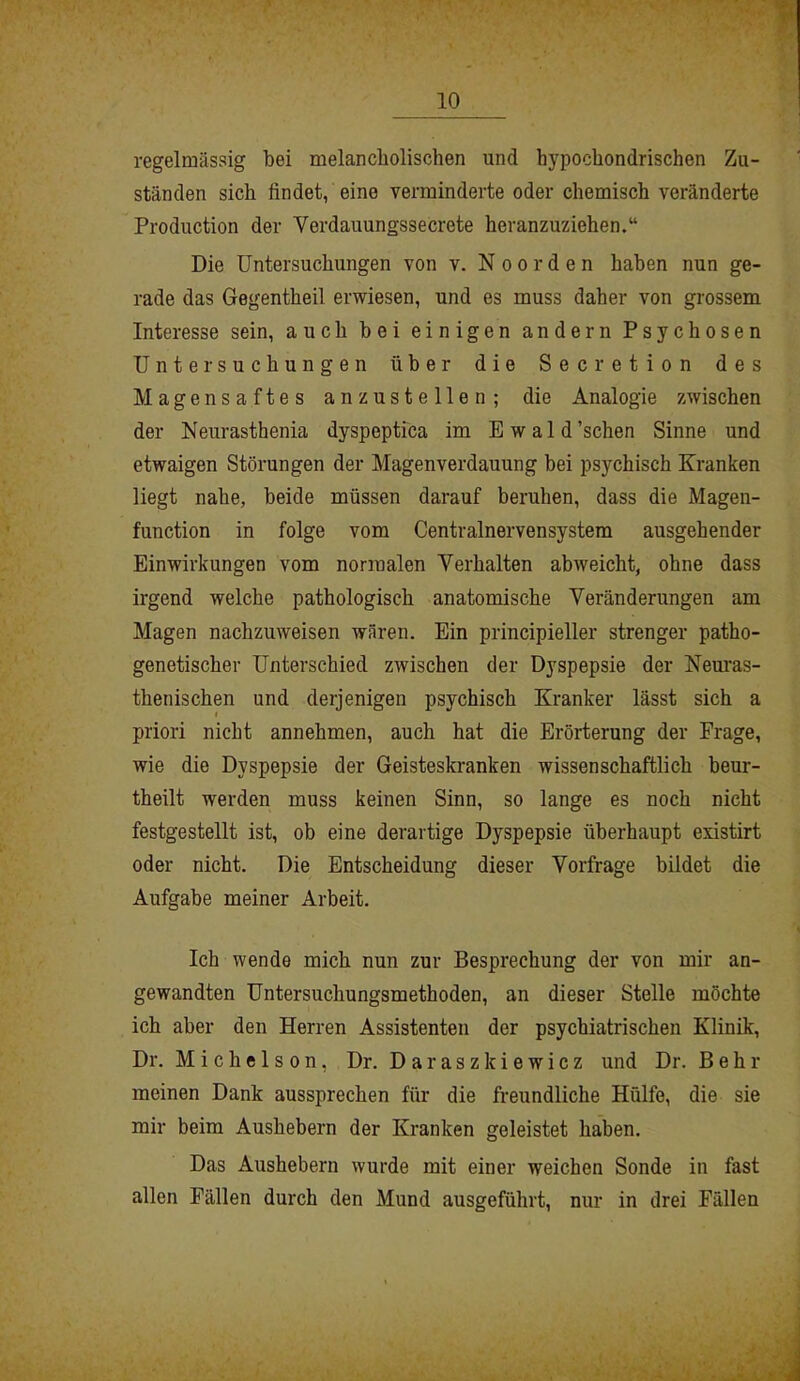 regelmässig bei melancholischen und hypochondrischen Zu- ständen sich findet, eine verminderte oder chemisch veränderte Production der Verdauungssecrete heranzuziehen.“ Die Untersuchungen von v. Noorden haben nun ge- rade das Gegentheil erwiesen, und es muss daher von grossem Interesse sein, auch bei einigen andern Psychosen Untersuchungen über die Secretion des Magensaftes anzustellen; die Analogie zwischen der Neurasthenia dyspeptica im Ewald’schen Sinne und etwaigen Störungen der Magenverdauung bei psychisch Kranken liegt nahe, beide müssen darauf beruhen, dass die Magen- function in folge vom Centralnervensystem ausgehender Einwirkungen vom normalen Verhalten abweicht, ohne dass irgend welche pathologisch anatomische Veränderungen am Magen nachzuweisen wären. Ein principieller strenger patho- genetischer Unterschied zwischen der Dyspepsie der Neuras- thenischen und derjenigen psychisch Kranker lässt sich a priori nicht annehmen, auch hat die Erörterung der Frage, wie die Dyspepsie der Geisteskranken wissenschaftlich beur- theilt werden muss keinen Sinn, so lange es noch nicht festgestellt ist, ob eine derartige Dyspepsie überhaupt existirt oder nicht. Die Entscheidung dieser Vorfrage bildet die Aufgabe meiner Arbeit. Ich wende mich nun zur Besprechung der von mir an- gewandten Untersuchungsmethoden, an dieser Stelle möchte ich aber den Herren Assistenten der psychiatrischen Klinik, Dr. Michelson, Dr. Daraszkiewicz und Dr. Behr meinen Dank aussprechen für die freundliche Hülfe, die sie mir beim Aushebern der Kranken geleistet haben. Das Aushebern wurde mit einer weichen Sonde in fast allen Fällen durch den Mund ausgeführt, nur in drei Fällen