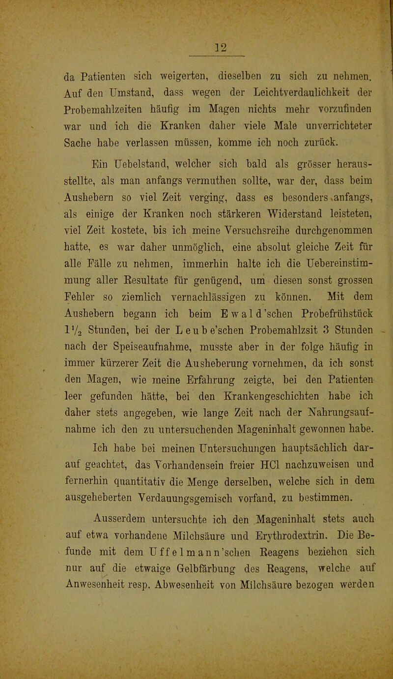 da Patienten sich weigerten, dieselben zu sich zu nehmen. Auf den Umstand, dass wegen der Leichtverdaulichkeit der Probemahlzeiten häufig im Magen nichts mehr vorzufinden war und ich die Kranken daher viele Male unverrichteter Sache habe verlassen müssen, komme ich noch zurück. Ein Uebelstand, welcher sich bald als grösser heraus- stellte, als man anfangs vermuthen sollte, war der, dass beim Aushebern so viel Zeit verging, dass es besonders- anfangs, als einige der Kranken noch stärkeren Widerstand leisteten, viel Zeit kostete, bis ich meine Versuchsreihe durchgenommen hatte, es war daher unmöglich, eine absolut gleiche Zeit für alle Fälle zu nehmen, immerhin halte ich die Uebereinstim- mung aller Resultate für genügend, um diesen sonst grossen Fehler so ziemlich vernachlässigen zu können. Mit dem Aushebern begann ich beim Ewald ’schen Probefrühstück 1V2 Stunden, bei der Leube’schen Probemahlzsit 3 Stunden nach der Speiseaufnahme, musste aber in der folge häufig in immer kürzerer Zeit die Ausheberung vornehmen, da ich sonst den Magen, wie meine Erfahrung zeigte, bei den Patienten leer gefunden hätte, bei den Krankengeschichten habe ich daher stets angegeben, wie lange Zeit nach der Nahrungsauf- nahme ich den zu untersuchenden Mageninhalt gewonnen habe. Ich habe hei meinen Untersuchungen hauptsächlich dar- auf geachtet, das Vorhandensein freier HCl nachzuweisen und fernerhin quantitativ die Menge derselben, welche sich in dem ausgeheberten Verdauungsgemisch vorfand, zu bestimmen. Ausserdem untersuchte ich den Mageninhalt stets auch auf etwa vorhandene Milchsäure und Erythrodextrin. Die Be- funde mit dem Uffelmann’schen Reagens beziehen sich nur auf die etwaige Gelbfärbung des Reagens, welche auf Anwesenheit resp. Abwesenheit von Milchsäure bezogen werden