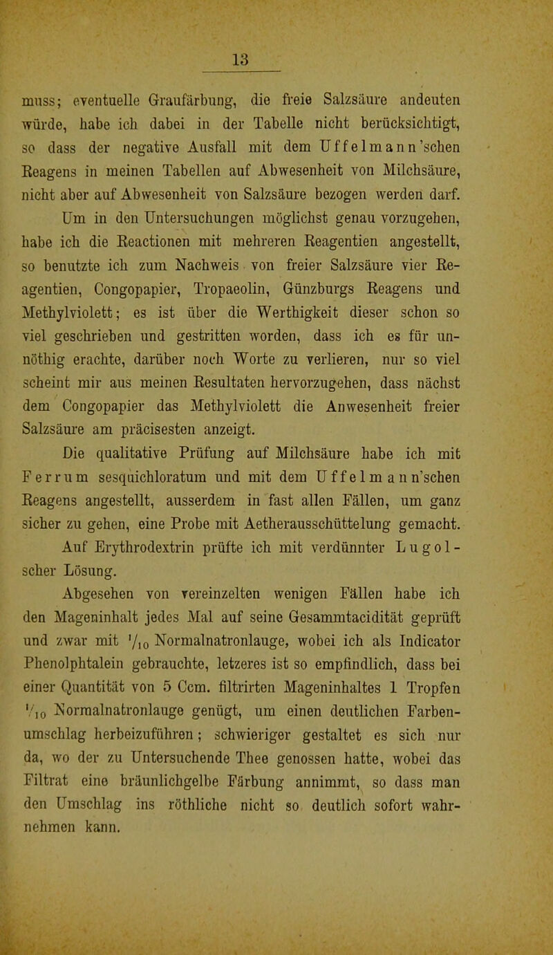 muss; eventuelle Graufärbung, die freie Salzsäure andeuten würde, habe ich dabei in der Tabelle nicht berücksichtigt, so dass der negative Ausfall mit dem Uffelmann’schen Reagens in meinen Tabellen auf Abwesenheit von Milchsäure, nicht aber auf Abwesenheit von Salzsäure bezogen werden darf. Um in den Untersuchungen möglichst genau vorzugehen, habe ich die Reactionen mit mehreren Reagentien angestellt, so benutzte ich zum Nachweis von freier Salzsäure vier Re- agentien, Congopapier, Tropaeolin, Günzburgs Reagens und Methyl violett; es ist über die Werthigkeit dieser schon so viel geschrieben und gestritten worden, dass ich es für un- nöthig erachte, darüber noch Worte zu verlieren, nur so viel scheint mir aus meinen Resultaten hervorzugehen, dass nächst dem Congopapier das Methyl violett die Anwesenheit freier Salzsäure am präcisesten anzeigt. Die qualitative Prüfung auf Milchsäure habe ich mit Ferrum sesquichloratura und mit dem Uffelman n'schen Reagens angestellt, ausserdem in fast allen Fällen, um ganz sicher zu gehen, eine Probe mit Aetherausschtittelung gemacht. Auf Erythrodextrin prüfte ich mit verdünnter L u g o 1 - scher Lösung. Abgesehen von vereinzelten wenigen Fällen habe ich den Mageninhalt jedes Mal auf seine Gesammtacidität geprüft und zwar mit '/io Normalnatronlauge, wobei ich als Indicator Phenolphtalein gebrauchte, letzeres ist so empfindlich, dass bei einer Quantität von 5 Ccm. filtrirten Mageninhaltes 1 Tropfen 'Go Normalnatronlauge genügt, um einen deutlichen Farben- umschlag herbeizuführen; schwieriger gestaltet es sich nur da, wo der zu Untersuchende Thee genossen hatte, wobei das Filtrat eine bräunlichgelbe Färbung annimmt, so dass man den Umschlag ins röthliche nicht so deutlich sofort wahr- nehmen kann.