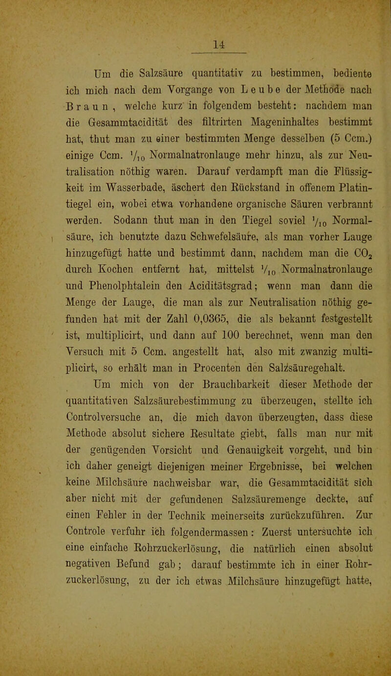 Um die Salzsäure quantitativ zu bestimmen, bediente ich mich nach dem Vorgänge von L e u b o der Methode nach Braun , welche kurz in folgendem besteht: nachdem man die Gesammtacidität des filtrirten Mageninhaltes bestimmt hat, thut man zu einer bestimmten Menge desselben (5 Ccm.) einige Ccm. '/io Normalnatronlauge mehr hinzu, als zur Neu- tralisation nöthig waren. Darauf verdampft man die Flüssig- keit im Wasserbade, äschert den Rückstand in olfenem Platin- tiegel ein, wobei etwa vorhandene organische Säuren verbrannt werden. Sodann thut man in den Tiegel soviel ’/io Normal- säure, ich benutzte dazu Schwefelsäure, als man vorher Lauge hinzugefügt hatte und bestimmt dann, nachdem man die C02 durch Kochen entfernt hat, mittelst '/10 Normalnatronlauge und Phenolphtalein den Aciditätsgrad; wenn man dann die Menge der Lauge, die man als zur Neutralisation nöthig ge- funden hat mit der Zahl 0,0365, die als bekannt festgestellt ist, multiplicirt, und dann auf 100 berechnet, wenn man den Versuch mit 5 Ccm. angestellt hat, also mit zwanzig multi- plicirt, so erhält man in Procenten den Saidsäuregehalt. Um mich von der Brauchbarkeit dieser Methode der quantitativen Salzsäurebestimmung zu überzeugen, stellte ich Control versuche an, die mich davon überzeugten, dass diese Methode absolut sichere Resultate giebt, falls man nur mit der genügenden Vorsicht und Genauigkeit vorgeht, und bin ich daher geneigt diejenigen meiner Ergebnisse, bei welchen keine Milchsäure nachweisbar war, die Gesammtacidität sich aber nicht mit der gefundenen Salzsäuremenge deckte, auf einen Fehler in der Technik meinerseits zurückzuführen. Zur Controle verfuhr ich folgendermassen: Zuerst untersuchte ich eine einfache Rohrzuckerlösung, die natürlich einen absolut negativen Befund gab; darauf bestimmte ich in einer Rohr- zuckerlösung, zu der ich etwas Milchsäure hinzugefügt hatte,