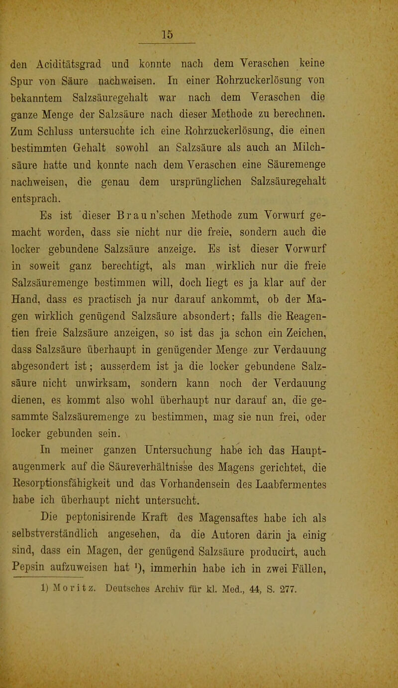 den Aciditätsgrad und konnte nach dem Veraschen keine Spur von Säure nachweisen. In einer Rohrzuckerlösung von bekanntem Salzsäuregehalt war nach dem Veraschen die ganze Menge der Salzsäure nach dieser Methode zu berechnen. Zum Schluss untersuchte ich eine Rohrzuckerlösung, die einen bestimmten Gehalt sowohl an Salzsäure als auch an Milch- säure hatte und konnte nach dem Veraschen eine Säuremenge nachweisen, die genau dem ursprünglichen Salzsäuregehalt entsprach. Es ist dieser Braun’schen Methode zum Vorwurf ge- macht worden, dass sie nicht nur die freie, sondern auch die locker gebundene Salzsäure anzeige. Es ist dieser Vorwurf in soweit ganz berechtigt, als man wirklich nur die freie Salzsäuremenge bestimmen will, doch liegt es ja klar auf der Hand, dass es practisch ja nur darauf ankommt, ob der Ma- gen wirklich genügend Salzsäure absondert; falls die Reagen- tien freie Salzsäure anzeigen, so ist das ja schon ein Zeichen, dass Salzsäure überhaupt in genügender Menge zur Verdauung abgesondert ist; ausserdem ist ja die locker gebundene Salz- säure nicht unwirksam, sondern kann noch der Verdauung dienen, es kommt also w?ohl überhaupt nur darauf an, die ge- sammte Salzsäuremenge zu bestimmen, mag sie nun frei, oder locker gebunden sein. In meiner ganzen Untersuchung habe ich das Haupt- augenmerk auf die Säureverhältnisse des Magens gerichtet, die Resorptionsfähigkeit und das Vorhandensein des Laabfermentes habe ich überhaupt nicht untersucht. Die peptonisirende Kraft des Magensaftes habe ich als selbstverständlich angesehen, da die Autoren darin ja einig sind, dass ein Magen, der genügend Salzsäure producirt, auch Pepsin aufzuweisen hat '), immerhin habe ich in zwei Fällen,