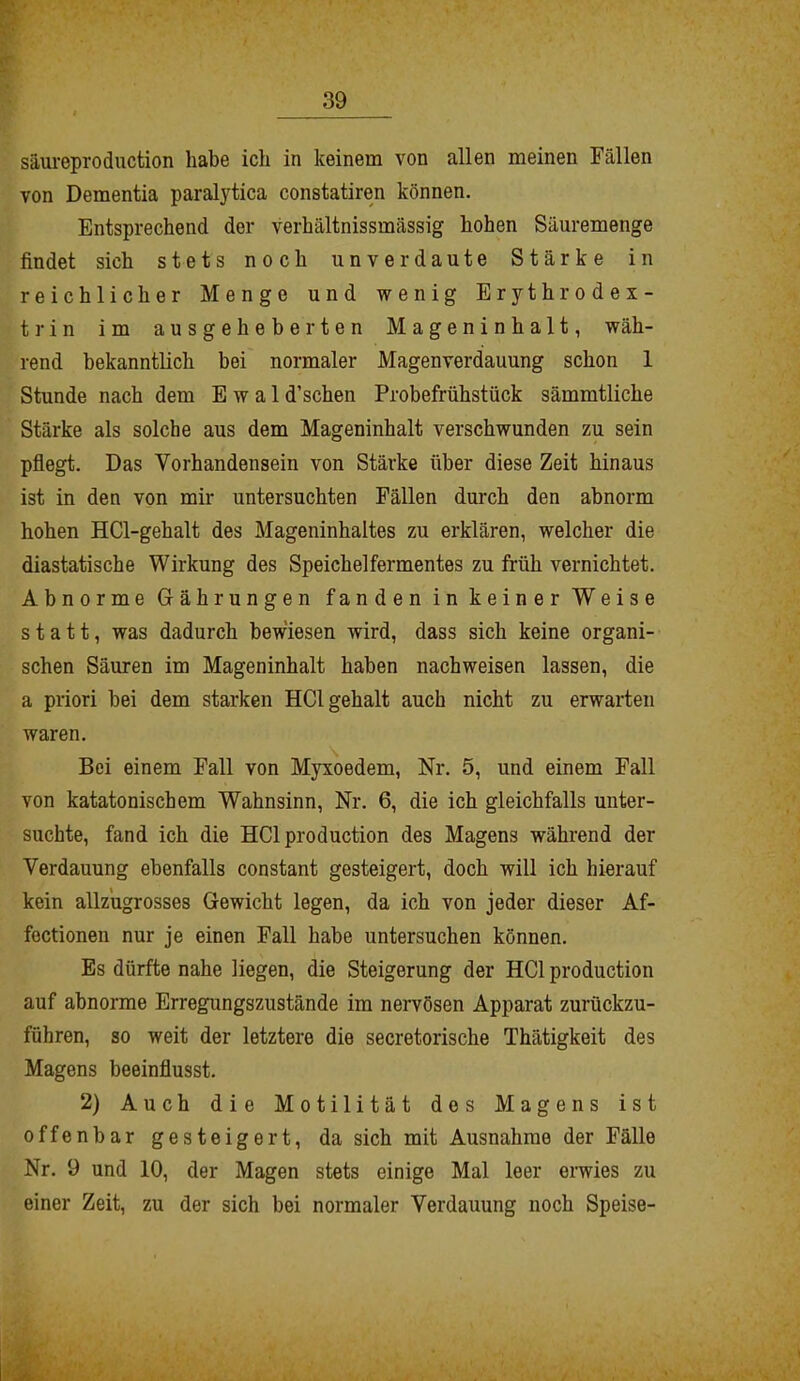 säureproduction habe ich in keinem von allen meinen Fällen von Dementia paralytica constatiren können. Entsprechend der verhältnissmässig hohen Säuremenge findet sich stets noch unverdaute Stärke in reichlicher Menge und wenig Erythrodex- trin im ausgeheberten Mageninhalt, wäh- rend bekanntlich bei normaler Magenverdauung schon 1 Stunde nach dem E w a 1 d’schen Probefrühstück sämmtliche Stärke als solche aus dem Mageninhalt verschwunden zu sein pflegt. Das Vorhandensein von Stärke über diese Zeit hinaus ist in den von mir untersuchten Fällen durch den abnorm hohen HCl-gehalt des Mageninhaltes zu erklären, welcher die diastatische Wirkung des Speichelfermentes zu früh vernichtet. Abnorme Gährungen fanden in keiner Weise statt, was dadurch bewiesen wird, dass sich keine organi- schen Säuren im Mageninhalt haben nachweisen lassen, die a priori bei dem starken HClgehalt auch nicht zu erwarten waren. Bei einem Fall von Myxoedem, Nr. 5, und einem Fall von katatonischem Wahnsinn, Nr. 6, die ich gleichfalls unter- suchte, fand ich die HCl production des Magens während der Verdauung ebenfalls constant gesteigert, doch will ich hierauf kein allzugrosses Gewicht legen, da ich von jeder dieser Af- fectionen nur je einen Fall habe untersuchen können. Es dürfte nahe liegen, die Steigerung der HCl production auf abnorme Erregungszustände im nervösen Apparat zurückzu- führen, so weit der letztere die secretorische Thätigkeit des Magens beeinflusst. 2) Auch die Motilität des Magens ist offenbar gesteigert, da sich mit Ausnahme der Fälle Nr. 9 und 10, der Magen stets einige Mal leer erwies zu einer Zeit, zu der sich bei normaler Verdauung noch Speise-