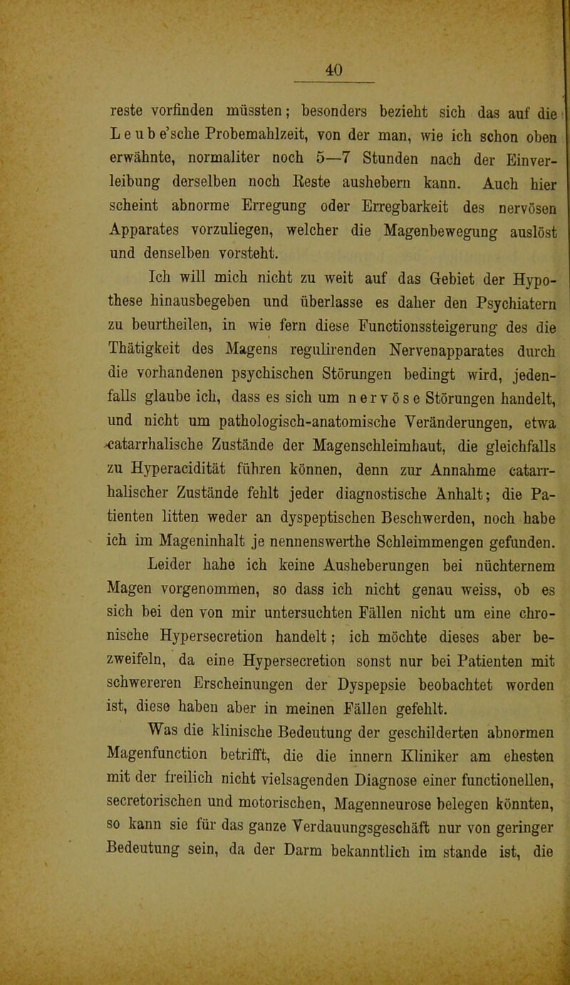 reste vorfinden müssten; besonders bezieht sieb das auf die Leube’sche Probemahlzeit, von der man, wie ich schon oben erwähnte, normaliter noch 5—7 Stunden nach der Einver- leibung derselben noch Reste aushebern kann. Auch hier scheint abnorme Erregung oder Erregbarkeit des nervösen Apparates vorzuliegen, welcher die Magenbewegung auslöst und denselben vorsteht. Ich will mich nicht zu weit auf das Gebiet der Hypo- these hinausbegeben und überlasse es daher den Psychiatern zu beurtheilen, in wie fern diese Functionssteigerung des die Thätigkeit des Magens regulirenden Nervenapparates durch die vorhandenen psychischen Störungen bedingt wird, jeden- falls glaube ich, dass es sich um nervöse Störungen handelt, und nicht um pathologisch-anatomische Veränderungen, etwa katarrhalische Zustände der Magenschleimhaut, die gleichfalls zu Hyperacidität führen können, denn zur Annahme catarr- halischer Zustände fehlt jeder diagnostische Anhalt; die Pa- tienten litten weder an dyspeptischen Beschwerden, noch habe ich im Mageninhalt je nennenswerthe Schleimmengen gefunden. Leider habe ich keine Ausheberungen bei nüchternem Magen vorgenommen, so dass ich nicht genau weiss, ob es sich bei den von mir untersuchten Fällen nicht um eine chro- nische Hypersecretion handelt; ich möchte dieses aber be- zweifeln, da eine Hypersecretion sonst nur bei Patienten mit schwereren Erscheinungen der Dyspepsie beobachtet worden ist, diese haben aber in meinen Fällen gefehlt. Was die klinische Bedeutung der geschilderten abnormen Magenfunction betrifft, die die innern Kliniker am ehesten mit der freilich nicht vielsagenden Diagnose einer functioneilen, secretorischen und motorischen, Magenneurose belegen könnten, so kann sie für das ganze Verdauungsgeschäft nur von geringer Bedeutung sein, da der Darm bekanntlich im stände ist, die