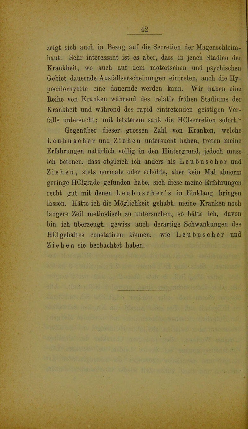 zeigt sich auch in Bezug auf die Secretion der Magenschleim- i haut. Sehr interessant ist es aber, dass in jenen Stadien der Krankheit, wo auch auf dem motorischen und psychischen Gebiet dauernde Ausfallserscheinungen eintreten, auch die Hy- pochlorhydrie eine dauernde werden kann. Wir haben eine Reihe von Kranken während des relativ frühen Stadiums der Krankheit und während des rapid eintretenden geistigen Ver- falls untersucht; mit letzterem sank die HClsecretion sofort.“ Gegenüber dieser grossen Zahl von Kranken, welche Leubuscher und Ziehen untersucht haben, treten meine Erfahrungen natürlich völlig in den Hintergrund, jedoch muss ich betonen, dass obgleich ich anders als Leubuscher und Ziehen, stets normale oder erhöhte, aber kein Mal abnorm geringe HClgrade gefunden habe, sich diese meine Erfahrungen recht gut mit denen Leubuscher’s in Einklang bringen lassen. Hätte ich die Möglichkeit gehabt, meine Kranken noch längere Zeit methodisch zu untersuchen, so hätte ich, davon bin ich überzeugt, gewiss auch derartige Schwankungen des HClgehaltes constatiren können, wie Leubuscher und Ziehen sie beobachtet haben.