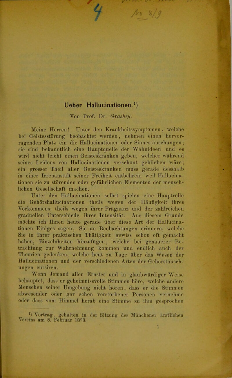 Lieber Hallucinationen.1) Yon Prof. Dr. Grashey. Meine Herren! Unter den Krankheitssymptomen , welche bei Geistesstörung beobachtet werden, nehmen einen hervor- ragenden Platz ein die Hallucinationen oder Sinnestäuschungen; sie sind bekanntlich eine Hauptquelle der Wahnideen und es wird nicht leicht einen Geisteskranken geben, welcher während seines Leidens von Hallucinationen verschont gehliehen wäre; ein grosser Theil aller Geisteskranken muss gerade desshalb in einer Irrenanstalt seiner Freiheit entbehren, weil Hallucina- tionen sie zu störenden oder gefährlichen Elementen der mensch- lichen Gesellschaft machen. Unter den Hallucinationen selbst spielen eine Hauptrolle die Gehörshalluciuationen theils wegen der Häufigkeit ihres Vorkommens, theils wegen ihrer Prägnanz und der zahlreichen graduellen Unterschiede ihrer Intensität. Aus diesem Grunde möchte ich Ihnen heute gerade über diese Art der Hallucina- tionen Einiges sagen, Sie an Beobachtungen erinnern, welche Sie in Ihrer praktischen Thätigkeit gewiss schon oft gemacht haben, Einzelnheiten hinzufügen, welche bei genauerer Be- trachtung zur Wahrnehmung kommen und endlich auch der Theorien gedenken, welche heut zu Tage über das Wesen der Hallucinationen und der verschiedenen Arten der Gehörstäusch- ungen cursiren. Wenn Jemand allen Ernstes und in glaubwürdiger Weise behauptet, dass er geheimnissvolle Stimmen höre, welche andere Menschen seiner Umgebung nicht hören, dass er die Stimmen abwesender oder gar schon verstorbener Personen vernehme oder dass vom Himmel herab eine Stimme zu ihm gesprochen j) Vortrag, gehalten in der Sitzung des Münchener ärztlichen Vereins am 8. Februar lS^.