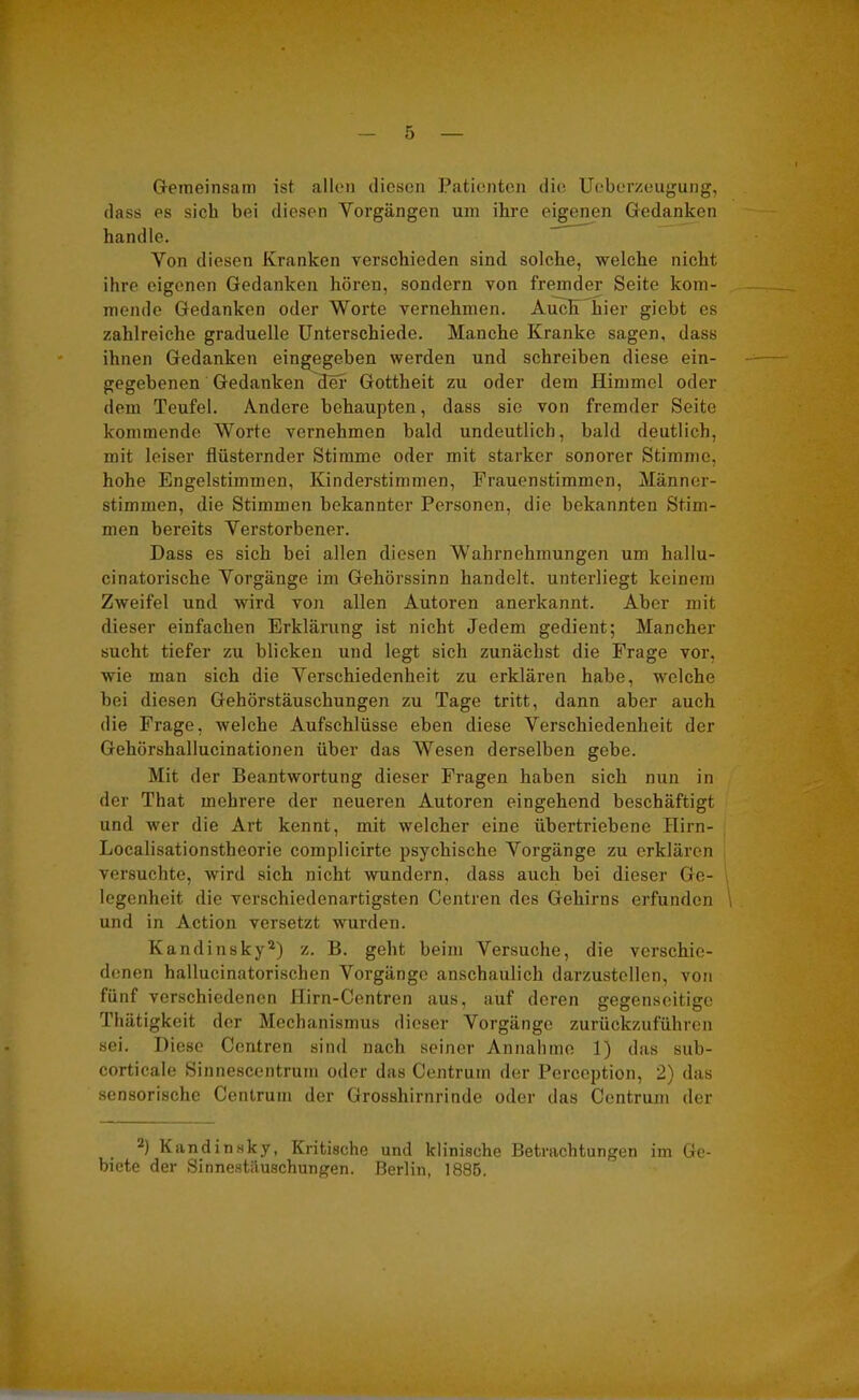 Gemeinsam ist allen diesen Patienten die Ucberzeugung, dass es sieb bei diesen Vorgängen um ihre eigenen Gedanken handle. Von diesen Kranken verschieden sind solche, welche nicht ihre eigenen Gedanken hören, sondern von fremder Seite kom- mende Gedanken oder Worte vernehmen. Auch hier giebt es zahlreiche graduelle Unterschiede. Manche Kranke sagen, dass ihnen Gedanken eingegeben werden und schreiben diese ein- gegebenen Gedanken ^ter Gottheit zu oder dem Himmel oder dem Teufel. Andere behaupten, dass sie von fremder Seite kommende Worte vernehmen bald undeutlich, bald deutlich, mit leiser flüsternder Stimme oder mit starker sonorer Stimme, hohe Engelstimmen, Kinderstimmen, Frauenstimmen, Männer- stimmen, die Stimmen bekannter Personen, die bekannten Stim- men bereits Verstorbener. Dass es sich bei allen diesen Wahrnehmungen um hallu- cinatorische Vorgänge im Gehörssinn handelt, unterliegt keinem Zweifel und wird von allen Autoren anerkannt. Aber mit dieser einfachen Erklärung ist nicht Jedem gedient; Mancher sucht tiefer zu blicken und legt sich zunächst die Frage vor, wie man sich die Verschiedenheit zu erklären habe, welche hei diesen Gehörstäuschungen zu Tage tritt, dann aber auch die Frage, welche Aufschlüsse eben diese Verschiedenheit der Gehörshallucinationen über das Wesen derselben gebe. Mit der Beantwortung dieser Fragen haben sich nun in der That mehrere der neueren Autoren eingehend beschäftigt und wer die Art kennt, mit welcher eine übertriebene Iiirn- Localisationstheorie complicirte psychische Vorgänge zu erklären versuchte, wird sich nicht wundern, dass auch bei dieser Ge- legenheit die verschiedenartigsten Centren des Gehirns erfunden und in Action versetzt wurden. Kandinsky2) z. B. geht beim Versuche, die verschie- denen hallucinatorischen Vorgänge anschaulich darzustcllen, von fünf verschiedenen Hirn-Centren aus, auf deren gegenseitige Thätigkeit der Mechanismus dieser Vorgänge zurückzuführen sei. Diese Centren sind nach seiner Annahme 1) das sub- corticale Sinnescentrum oder das Centrum der Perception, 2) das sensorische Centrum der Grosshirnrinde oder das Centrum der 2) Kandinsky, Kritische und klinische Betrachtungen im Ge- biete dev Sinnestäuschungen. Berlin, 1885.