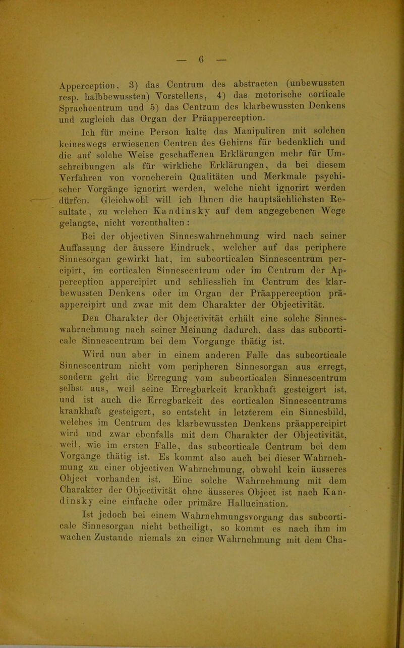 Apperception. 3) das Centrum des abstractcn (uubew usstcn resp. halbbewussten) Vorstellcns, 4) das motorische coiticale Sprachcentrum und 5) das Centrum des klarbewussten Denkens und zugleich das Organ der Präapperception. Ich für meine Person halte das Manipuliren mit solchen keineswegs erwiesenen Centren des Gehirns für bedenklich und die auf solche Weise geschaffenen Erklärungen mehr für Um- schreibungen als für wirkliche Erklärungen, da bei diesem Verfahren von vorneherein Qualitäten und Merkmale psychi- scher Vorgänge ignorirt werden, welche nicht ignorirt werden dürfen. Gleichwohl will ich Ihnen die hauptsächlichsten Re- sultate, zu welchen Kandinsky auf dem angegebenen Wege gelangte, nicht vorenthalten : Bei der objectiven Sinneswahrnehmung wird nach seiner Auffassung der äussere Eindruck, welcher auf das periphere Sinnesorgan gewirkt hat, im subcorticalen Sinnescentrum per- cipirt, im corticalen Sinnescentrum oder im Centrum der Ap- perception appercipirt und schliesslich im Centrum des klar- bewussten Denkens oder im Organ der Präapperception prä- appercipirt und zwar mit dem Charakter der Objectivität. Den Charakter der Objectivität erhält eine solche Sinnes- wahrnehmung nach seiner Meinung dadurch, dass das subcorti- cale Sinnescentrum bei dem Vorgänge thätig ist. Wird nun aber in einem anderen Falle das subcorticale Sinnescentrum nicht vom peripheren Sinnesorgan aus erregt, sondern geht die Erregung vom subcorticalen Sinnescentrum selbst aus, weil seine Erregbarkeit krankhaft gesteigert ist, und ist auch die Erregbarkeit des corticalen Sinnescentrums krankhaft gesteigert, so entsteht in letzterem ein Sinnesbild, welches im Centrum des klarbewussten Denkens präappercipirt wird und zwar ebenfalls mit dem Charakter der Objectivität, weil, wie im ersten Falle, das subcorticale Centrum bei dem Vorgänge thätig ist. Es kommt also auch bei dieser Wahrneh- mung zu einer objectiven Wahrnehmung, obwohl kein äusseres Object vorhanden ist. Eine solche Wahrnehmung mit dem Charakter der Objectivität ohne äusseres Object ist nach Kan- dinsky eine einfache oder primäre Ilallucination. Ist jedoch bei einem Wahrnehmungsvorgang das subcorti- cale Sinnesorgan nicht betheiligt, so kommt es nach ihm im wachen Zustande niemals zu einer Wahrnehmung mit dem Cha-