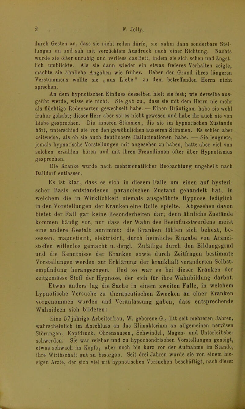 durch Gesten an, dass sie nicht reden dürfe, sie nahm dann sonderbare Stel- lungen an und sah mit verzücktem Ausdruck nach einer Richtung. Nachts wurde sio öfter unruhig und verliess das Bett, indem sie sich scheu und ängst- lich umblickte. Als sie dann wieder ein etwas freieres Verhalten zeigte, machte sie ähnliche Angaben wie früher. Ueber den Grund ihres längeren Verstummens wollte sie „aus Liebe“ zu dem betreffenden Herrn nicht sprechen. An dem hypnotischen Einfluss desselben hielt sie fest; wie derselbe aus- geübt werde, wisse sie nicht. Sie gab zu, dass sie mit dem Herrn nie mehr als flüchtige Redensarten gewechselt habe. — Einen Bräutigam habe sie wohl früher gehabt; dieser Herr aber sei es nicht gewesen und habe ihr auch nie von Liebe gesprochen. Die inneren Stimmen, die sio im hypnotischen Zustande hört, unterschied sie von den gewöhnlichen äusseren Stimmen. Es schien aber zeitweise, als ob sie auch deutlichere Hallucinationen habe. — Sie leugnete, jemals hypnotische Vorstellungen mit angesehen zu haben, hatte aber viel von solchen erzählen hören und mit ihren Freundinnen öfter über Hypnotismus gesprochen. Die Kranke wurde nach mehrmonatlicher Beobachtung ungeheilt nach Dalldorf entlassen. Es ist klar, dass es sich in diesem Falle um einen auf hysteri- scher Basis entstandenen paranoischen Zustand gehandelt hat, in welchem die in Wirklichkeit niemals ausgeführte Hypnose lediglich in den Vorstellungen der Kranken eine Rolle spielte. Abgesehen davon bietet der Fall gar keine Besonderheiten dar; denn ähnliche Zustände kommen häufig vor, nur dass der Wahn des Beeinflusstwerdens meist eine andere Gestalt annimmt: die Kranken fühlen sich behext, be- sessen, magnetisirt, elektrisirt, durch heimliche Eingabe von Arznei- stoffen willenlos gemacht u. dergl. Zufällige durch den Bildungsgrad und die Kenntnisse der Kranken sowie durch Zeitfragen bestimmte Vorstellungen werden zur Erklärung der krankhaft veränderten Selbst- empfindung herangezogen. Und so war es bei dieser Kranken der zeitgemässe Stoff der Hypnose, der sich für ihre Wahnbildung darbot. Etwas anders lag die Sache in einem zweiten Falle, in welchem hypnotische Versuche zu therapeutischen Zwecken an einer Kranken vorgenommen wurden und Veranlassung gaben, dass entsprechende Wahnideen sich bildeten: Eine 57jährige Arbeiterfrau, W. geborene G., litt seit mehreren Jahren, wahrscheinlich im Anschluss an das Klimakterium an allgemeinen nervösen Störungen, Kopfdruck, Ohrensausen, Schwindel, Magen- und Unterleibsbe- schweiden. Sie war reizbar und zu hypochondrisohen Vorstellungen geneigt, etwas schwach im Kopfe, aber noch bis kurz vor der Aufnahme im Stande, ihre Wirthschaft gut zu besorgen. Seit drei Jahren wurde sie von einem hie- sigen Arzte, der sich viel mit hypnotischen Versuchen beschäftigt, nach dieser