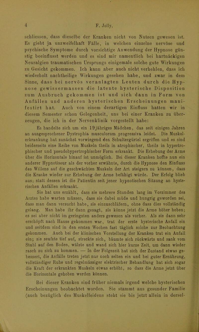 schliessen, dass dieselbe der Kranken nicht von Nutzen gewesen ist. Es giebt ja unzweifelhaft Fälle, in welchen einzelne nervöse und psychische Symptome durch vorsichtige Anwendung der Hypnose gün- stig beeinflusst werden und es sind mir namentlich bei hartnäckigen Neuralgien traumatischen Ursprungs einigemale solche gute Wirkungen zu Gesicht gekommen. Ich kann aber auch nicht verhehlen, dass ich wiederholt nachtheilige Wirkungen gesehen habe, und zwar in dem Sinne, dass bei nervös veranlagten Leuten durch die Hyp- nose gewissermassen die latente hysterische Disposition zum Ausbruch gekommen ist und sich dann in Form von Anfällen und anderen hysterischen Erscheinungen man i- festirt hat. Auch von einem derartigen Einfluss hatten wir in diesem Semester schon Gelegenheit, uns bei einer Kranken zu über- zeugen, die ich in der Nervenklinik vorgestellt habe: Es handelte sich um ein 19jähriges Mädchen, das seit einigen Jahren an ausgesprochener Dystrophia musculorum progressiva leidet. Die Muskel- erkrankung hat zunächst vorwiegend den Schultergürtel ergriffen und es sind beiderseits eine Reihe von Muskeln theils in atrophischer, theils in hypertro- phischer und pseudohypertrophischer Form erkrankt. Die Erhebung der Arme über die Horizontale hinauf ist unmöglich. Bei dieser Kranken hoffte nun ein anderer Hypnotiseur als der vorher erwähnte, durch die Hypnose den Einfluss des Willens auf die geschwächten Muskeln der Art steigern zu können, dass die Kranke wieder zur Erhebung der Arme befähigt würde. Der Erfolg blieb aus; statt dessen ist die Patientin seit jener hypnotischen Sitzung an hyste- rischen Anfällen erkrankt. Sie hat uns erzählt, dass sie mehrere Stunden lang im Vorzimmer des Arztes habe warten müssen, dass sie dabei müde und hungrig geworden sei, dass man dann versucht habe, sie einzuschläfern, ohne dass dies vollständig gelang. Man habe ihr dann gesagt, sie könne jetzt die Arme höher heben; es sei aber nicht im geringsten anders gewesen als vorher. Als sie dann sehr erschöpft nach Hause gekommen war, trat der erste hysterische Anfall ein und seitdem sind in den ersten Wochen fast täglich solche zur Beobachtung gekommen. Auch bei der klinischen Vorstellung der Kranken trat ein Anfall ein; sie seufzte tief auf, streckte sich, bäumte sich rückwärts und sank vom Stuhl auf den Boden, wälzte und wand sich hier kurze Zeit, um dann wieder rasch zu sich zu kommen. — In der Folgezeit hat sich der Zustand etwas ge- bessert, die Anfälle treten jetzt nur noch selten ein und bei guter Ernährung, vollständiger Ruhe und regelmässiger elektrischer Behandlung hat sich sogar die Kraft der erkrankten Muskeln etwas erhöht, so dass die Arme jetzt über die Horizontale gehoben werden können. Bei dieser Kranken sind früher niemals irgend welche hysterischen Erscheinungen beobachtet worden. Sie stammt aus gesunder Familie (auch bezüglich des Muskelleidens steht sie bis jetzt allein in dersel-