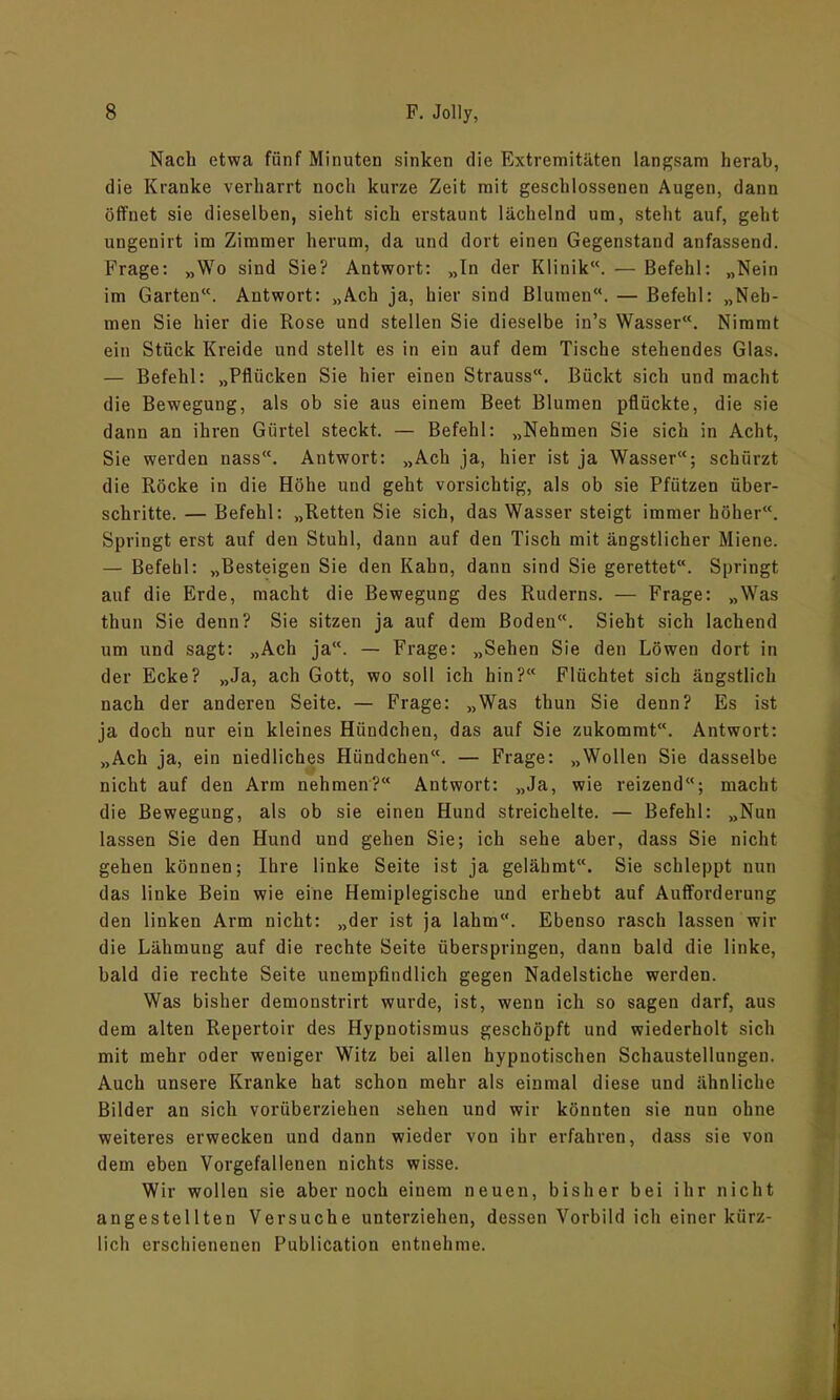 Nach etwa fünf Minuten sinken die Extremitäten langsam herab, die Kranke verharrt noch kurze Zeit mit geschlossenen Augen, dann öffnet sie dieselben, sieht sich erstaunt lächelnd um, steht auf, geht ungenirt im Zimmer herum, da und dort einen Gegenstand anfassend. Frage: „Wo sind Sie? Antwort: „In der Klinik“. — Befehl: „Nein im Garten“. Antwort: „Ach ja, hier sind Blumen“. — Befehl: „Neh- men Sie hier die Rose und stellen Sie dieselbe in’s Wasser. Nimmt ein Stück Kreide und stellt es in ein auf dem Tische stehendes Glas. — Befehl: „Pflücken Sie hier einen Strauss“. Bückt sich und macht die Bewegung, als ob sie aus einem Beet Blumen pflückte, die sie dann an ihren Gürtel steckt. — Befehl: „Nehmen Sie sich in Acht, Sie werden nass“. Antwort: „Ach ja, hier ist ja Wasser“; schürzt die Röcke in die Höhe und geht vorsichtig, als ob sie Pfützen über- schritte. — Befehl: „Retten Sie sich, das Wasser steigt immer höher“. Springt erst auf den Stuhl, dann auf den Tisch mit ängstlicher Miene. — Befehl: „Besteigen Sie den Kahn, dann sind Sie gerettet“. Springt auf die Erde, macht die Bewegung des Ruderns. — Frage: „Was thun Sie denn? Sie sitzen ja auf dem Boden“. Sieht sich lachend um und sagt: „Ach ja“. — Frage: „Sehen Sie den Löwen dort in der Ecke? „Ja, ach Gott, wo soll ich hin?“ Flüchtet sich ängstlich nach der anderen Seite. — Frage: „Was thun Sie denn? Es ist ja doch nur ein kleines Hündchen, das auf Sie zukommt“. Antwort: „Ach ja, ein niedliches Hündchen“. — Frage: „Wollen Sie dasselbe nicht auf den Arm nehmen?“ Antwort: „Ja, wie reizend“; macht die Bewegung, als ob sie einen Hund streichelte. — Befehl: „Nun lassen Sie den Hund und gehen Sie; ich sehe aber, dass Sie nicht gehen können; Ihre linke Seite ist ja gelähmt“. Sie schleppt nun das linke Bein wie eine Hemiplegische und erhebt auf Aufforderung den linken Arm nicht: „der ist ja lahm“. Ebenso rasch lassen wir die Lähmung auf die rechte Seite überspringen, dann bald die linke, bald die rechte Seite unempfindlich gegen Nadelstiche werden. Was bisher demonstrirt wurde, ist, wenn ich so sagen darf, aus dem alten Repertoir des Hypnotismus geschöpft und wiederholt sich mit mehr oder weniger Witz bei allen hypnotischen Schaustellungen. Auch unsere Kranke hat schon mehr als einmal diese und ähnliche Bilder an sich vorüberziehen sehen und wir könnten sie nun ohne weiteres erwecken und dann wieder von ihr erfahren, dass sie von dem eben Vorgefallenen nichts wisse. Wir wollen sie aber noch einem neuen, bisher bei ihr nicht angestellten Versuche unterziehen, dessen Vorbild ich einer kürz- lich erschienenen Publication entnehme.