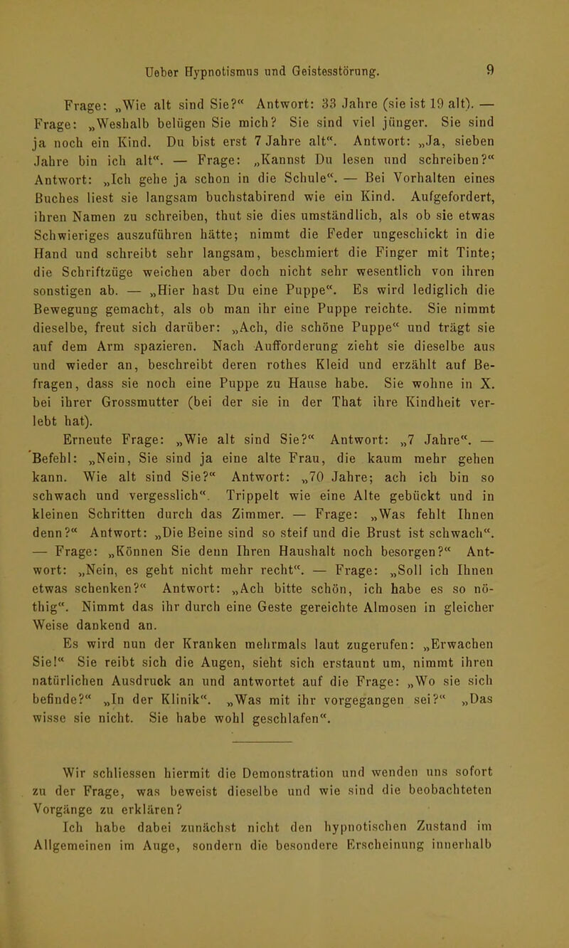 Frage: „Wie alt sind Sie?“ Antwort: 33 Jahre (sie ist 19 alt). — Frage: „Weshalb belügen Sie mich? Sie sind viel jünger. Sie sind ja noch ein Kind. Du bist erst 7 Jahre alt. Antwort: „Ja, sieben Jahre bin ich alt“. — Frage: „Kannst Du lesen und schreiben?“ Antwort: „Ich gehe ja schon in die Schule“. — Bei Vorhalten eines Buches liest sie langsam buchstabirend wie ein Kind. Aufgefordert, ihren Namen zu schreiben, thut sie dies umständlich, als ob sie etwas Schwieriges auszuführen hätte; nimmt die Feder ungeschickt in die Hand und schreibt sehr langsam, beschmiert die Finger mit Tinte; die Schriftzüge weichen aber doch nicht sehr wesentlich von ihren sonstigen ab. — „Hier hast Du eine Puppe“. Es wird lediglich die Bewegung gemacht, als ob man ihr eine Puppe reichte. Sie nimmt dieselbe, freut sich darüber: „Ach, die schöne Puppe“ und trägt sie auf dem Arm spazieren. Nach Aufforderung zieht sie dieselbe aus und wieder an, beschreibt deren rothes Kleid und erzählt auf Be- fragen, dass sie noch eine Puppe zu Hause habe. Sie wohne in X. bei ihrer Grossmutter (bei der sie in der That ihre Kindheit ver- lebt hat). Erneute Frage: „Wie alt sind Sie?“ Antwort: „7 Jahre“. — Befehl: „Nein, Sie sind ja eine alte Frau, die kaum mehr gehen kann. Wie alt sind Sie?“ Antwort: „70 Jahre; ach ich bin so schwach und vergesslich“. Trippelt wie eine Alte gebückt und in kleinen Schritten durch das Zimmer. — Frage: „Was fehlt Ihnen denn?“ Antwort: „Die Beine sind so steif und die Brust ist schwach“. — Frage: „Können Sie denn Ihren Haushalt noch besorgen?“ Ant- wort: „Nein, es geht nicht mehr recht. — Frage: „Soll ich Ihnen etwas schenken?“ Antwort: „Ach bitte schön, ich habe es so nö- tliig. Nimmt das ihr durch eine Geste gereichte Almosen in gleicher Weise dankend an. Es wird nun der Kranken mehrmals laut zugerufen: „Erwachen Sie!“ Sie reibt sich die Augen, sieht sich erstaunt um, nimmt ihren natürlichen Ausdruck an und antwortet auf die Frage: „Wo sie sich befinde?“ „In der Klinik“. „Was mit ihr vorgegangen sei?“ „Das wisse sie nicht. Sie habe wohl geschlafen. Wir schliessen hiermit die Demonstration und wenden uns sofort zu der Frage, was beweist dieselbe und wie sind die beobachteten Vorgänge zu erklären? Ich habe dabei zunächst nicht den hypnotischen Zustand im Allgemeinen im Auge, sondern die besondere Erscheinung innerhalb