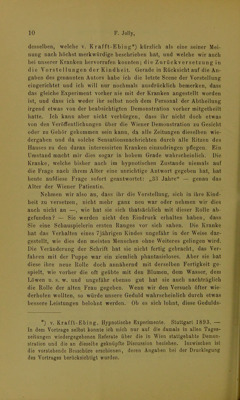 desselben, welche v. Krafft-Ebing*) kürzlich als eine seiner Mei- nung nach höchst merkwürdige beschrieben hat, und welche wir auch bei unserer Kranken hervorrufen konnten; die Zurückversetzung in die Vorstellungen der Kindheit. Gerade in Rücksicht auf die An- gaben des genannten Autors habe ich die letzte Scene der Vorstellung eingerichtet und ich will nur nochmals ausdrücklich bemerken, dass das gleiche Experiment vorher nie mit der Kranken angestellt worden ist, und dass ich weder ihr selbst noch dem Personal der Abtheilung irgend etwas von der beabsichtigten Demonstration vorher mitgetheilt hatte. Ich kann aber nicht verbürgen, dass ihr nicht doch etwas von den Veröffentlichungen über die Wiener Demonstration zu Gesicht oder zu Gehör gekommen sein kann, da alle Zeitungen dieselben Wie- dergaben und da solche Sensationsnachrichten durch alle Ritzen des Hauses zu den daran interessirten Kranken einzudringen pflegen. Ein Umstand macht mir dies sogar in hohem Grade wahrscheinlich. Die Kranke, welche bisher auch im hypnotischen Zustande niemals auf die Frage nach ihrem Alter eine unrichtige Antwort gegeben hat, hat heute aufdiese Phage sofort geantwortet: „33 Jahre“ — genau das Alter der Wiener Patientin. Nehmen wir also an, dass ihr die Vorstellung, sich in ihre Kind- heit zu versetzen, nicht mehr ganz neu war oder nehmen wir dies auch nicht an —, wie hat sie sich thatsächlich mit dieser Rolle ab- gefunden? — Sie werden nicht den Eindruck erhalten haben, dass Sie eine Schauspielerin ersten Ranges vor sich sahen. Die Kranke hat das Verhalten eines 7jährigen Kindes ungefähr in der Weise dar- gestellt, wie dies den meisten Menschen ohne Weiteres gelingen wird. Die Veränderung der Schrift hat sie nicht fertig gebracht, das Ver- fahren mit der Puppe war ein ziemlich phantasieloses. Aber sie hat diese ihre neue Rolle doch annähernd mit derselben Fertigkeit ge- spielt, wie vorher die oft geübte mit den Blumen, dem Wasser, dem Löwen u. s. w. und ungefähr ebenso gut hat sie auch nachträglich die Rolle der alten Frau gegeben. Wenn wir den Versuch öfter wie- derholen wollten, so würde unsere Geduld wahrscheinlich durch etwas bessere Leistungen belohnt werden. Ob es sich lohnt, diese Gedulds- *) v. Krafft-Ebing, Hypnotische Experimente. Stuttgart 1893. — In dem Vortrage selbst konnte ich mich nur auf die damals in allen Tages- zeitungen wiedergegebenon Referate über die in Wien stattgehabte Demon- stration und die an dieselbe geknüpfto Discussion beziehen. Inzwischen ist die vorstehende Broschüre erschienen, deren Angaben bei der Drucklegung dos Vortrages berücksichtigt wurden.