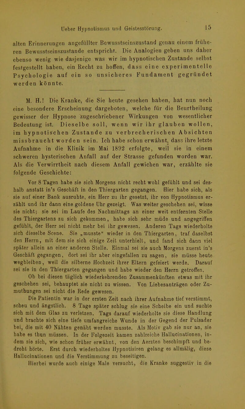 alten Erinnerungen angefiillter Bewusstseinszustand genau einem frühe- ren Bewusstseinszustande entspricht. Die Analogien geben uns daher ebenso wenig wie dasjenige was wir im hypnotischen Zustande selbst festgestellt haben, ein Recht zu hoffen, dass eine experimentelle Psychologie auf ein so unsicheres Fundament gegründet werden könnte. M. H.! Die Kranke, die Sie heute gesehen haben, hat nun noch eine besondere Erscheinung dargeboten, welche für die Beurtheilung gewisser der Hypnose zugeschriebener Wirkungen von wesentlicher Bedeutung ist. Dieselbe soll, wenn wir ihr glauben wollen, im hypnotischen Zustande zu verbrecherischen Absichten missbraucht worden sein. Ich habe schon erwähnt, dass ihre letzte Aufnahme in die Klinik im Mai 1892 erfolgte, weil sie in einem schweren hysterischen Anfall auf der Strasse gefunden worden war. Als die Verwirrtheit nach diesem Anfall gewichen war, erzählte sie folgende Geschichte: Vor 8 Tagen habe sie sich Morgens nicht recht wohl gefühlt und sei des- halb anstatt in’s Geschäft in den Thiergarten gegangen. Hier habe sich, als sie auf einer Bank ausruhte, ein Herr zu ihr gesetzt, ihr von Hypnotismus er- zählt und ihr dann eine goldene Uhr gezeigt. Was weiter geschehen sei, wisse sie nicht; sie sei im Laufe des Nachmittags an einer weit entfernten Stelle des Thiergartens zu sich gekommen, habe sich sehr müde und angegriffen gefühlt, der Herr sei nicht mehr bei ihr gewesen. Anderen Tags wiederholte sich dieselbe Scene. Sie „musste“ wieder in den Thiergarten, traf daselbst den Herrn, mit dem sie sich einige Zeit unterhielt, und fand sich dann viel später allein an einer anderen Stelle. Einmal sei sie auch Morgens zuerst in’s Geschäft gegangen, dort sei ihr aber eingefallen zu sagen, sie müsse heute wegbleiben, weil die silberne Hochzeit ihrer Eltern gefeiert werde. Darauf sei sie in den Thiergarten gegangen und habe wieder den Herrn getroffen. Ob bei diesen täglich wiederkehrenden Zusammenkünften etwas mit ihr geschehen sei, behauptet sie nicht zu wissen. Von Liebesanträgen oder Zu- muthungen sei nicht die Rede gewoson. Die Patientin war in der ersten Zeit nach ihrer Aufnahme tief verstimmt, scheu und ängstlich. 8 Tage später schlug sie eine Scheibe ein und suchte sich mit dem Glas zu verletzen. Tags darauf wiederholte sie diese Handlung und brachte sich eine tiefe umfangreiche Wunde in der Gegend der Pulsader bei, die mit 40 Nähten genäht werden musste. Als Motiv gab sie nur an, sie habe es thun müssen. In der Folgezeit kamen zahlreiche Hallucinationen, in- dem sie sich, wie schon früher erwähnt, von den Aerzten beschimpft und be- droht hörte. Erst durch wiederholtes Hypnotisiren gelang es allmälig, diese Hallucinationen und die Verstimmung zu beseitigen. Hierbei wurde auch einige Male versuoht, die Kranke suggestiv in die