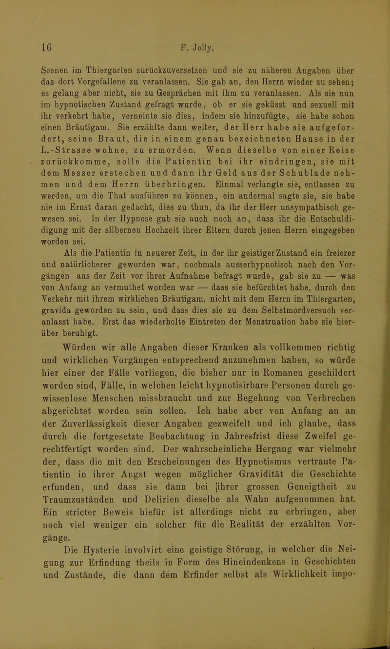 Sconen im Thiergarten zurückzuversetzen und sie zu näheren Angaben über das dort Vorgefallene zu veranlassen. Sie gab an, den Herrn wieder zu sehen; es gelang aber nicht, sie zu Gesprächen mit ihm zu veranlassen. Als sie nun im hypnotischen Zustand gefragt wurde, ob er sie geküsst und sexuell mit ihr verkehrt habe, verneinte sie dies, indem sie hinzufügte, sie habe schon einen Bräutigam. Sie erzählte dann weiter, der Herr habe sie aufgefor- dert, seine Braut, die in einem genau bezeichneten Hause in der L.-Strasse wohne, zu ermorden. Wenn dieselbe von einer Reise zurückkomme, solle die Patientin bei ihr eindringen, sie mit dem Messer erstechen und dann ihr Geld aus der Schublade neh- men und dem Herrn überbringen. Einmal verlangte sie, entlassen zu werden, um die That ausführen zu können, ein andermal sagte sie, sie habe nie im Ernst daran gedacht, dies zu thun, da ihr der Herr unsympathisch ge- wesen sei. In der Hypnose gab sie auch noch an, dass ihr die Entschuldi- digung mit der silbernen Hochzeit ihrer Eltern durch jenen Herrn eingegeben worden sei. Als die Patientin in neuerer Zeit, in der ihr geistiger Zustand ein freierer und natürlicherer geworden war, nochmals ausserhypnotisch nach den Vor- gängen aus der Zeit vor ihrer Aufnahme befragt wurde, gab sie zu — was von Anfang an vermuthet worden war — dass sie befürchtet habe, durch den Verkehr mit ihrem wirklichen Bräutigam, nicht mit dem Herrn im Thiergarten, gravida geworden zu sein, und dass dies sie zu dem Selbstmordversuch ver- anlasst habe. Erst das wiederholte Eintreten der Menstruation habe sie hier- über beruhigt. Würden wir alle Angaben dieser Kranken als vollkommen richtig und wirklichen Vorgängen entsprechend anzunehmen haben, so würde hier einer der Fälle vorliegen, die bisher nur in Romanen geschildert worden sind, Fälle, in welchen leicht hypnotisirbare Personen durch ge- wissenlose Menschen missbraucht und zur Begehung von Verbrechen abgerichtet worden sein sollen. Ich habe aber von Anfang an an der Zuverlässigkeit dieser Angaben gezweifelt und ich glaube, dass durch die fortgesetzte Beobachtung in Jahresfrist diese Zweifel ge- rechtfertigt worden sind. Der wahrscheinliche Hergang war vielmehr der, dass die mit den Erscheinungen des Hypnotismus vertraute Pa- tientin in ihrer Augst wegen möglicher Gravidität die Geschichte erfunden, und dass sie dann bei [ihrer grossen Geneigtheit zu Traumzuständen und Delirien dieselbe als Wahn aufgenommeu hat. Ein stricter Beweis hiefür ist allerdings nicht zu erbringen, aber noch viel weniger ein solcher für die Realität der erzählten Vor- gänge. Die Hysterie involvirt eine geistige Störung, in welcher die Nei- gung zur Erfindung theils in Form des Hineindenkens in Geschichten und Zustände, die dann dem Erfinder selbst als Wirklichkeit impo-