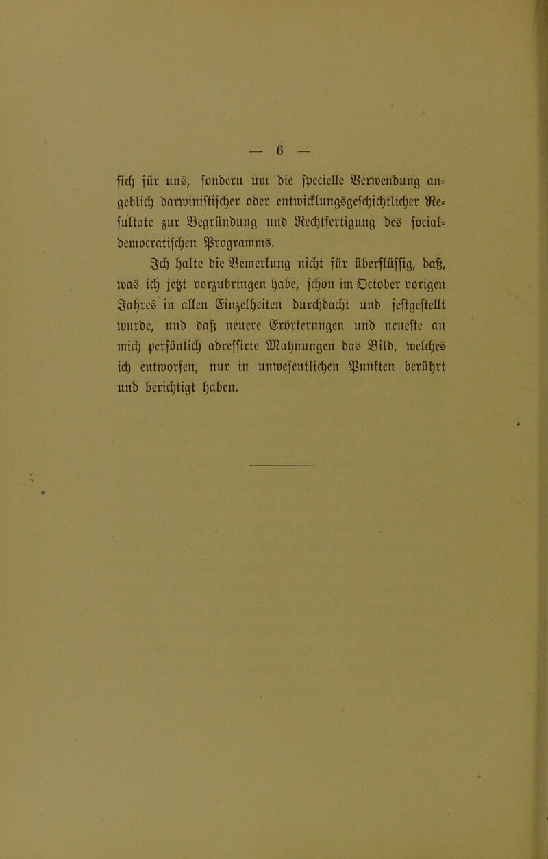 ftcT) für un§, fonbcrn um bie fpcciclXc SSertoenbung an* gebtid) bartüimftifcf)er ober entnndtungggefdjtdjtlidjer 9ie= fultate gut SBcgrünbung unb 9ied)tfertigung bc§ focin£= bemocratifd)en Programms. Sdj fjalte bie ©emcrlung nidjt für überftüffig, bafj, mag td) jept Uorjubringen tjabc, fdjon im Dctobcr vorigen Saljrcg in allen (Sin§cl£)citen bitrd)bad)t unb feftgeftellt nmrbe, unb baff neuere Erörterungen unb neuefte an midi) perfönlid) abreffirte ÜÖMjuuugcn bag SMlb, metdjeg id) entworfen, nur in unmefcntlidjen fünften berührt unb berichtigt paben.